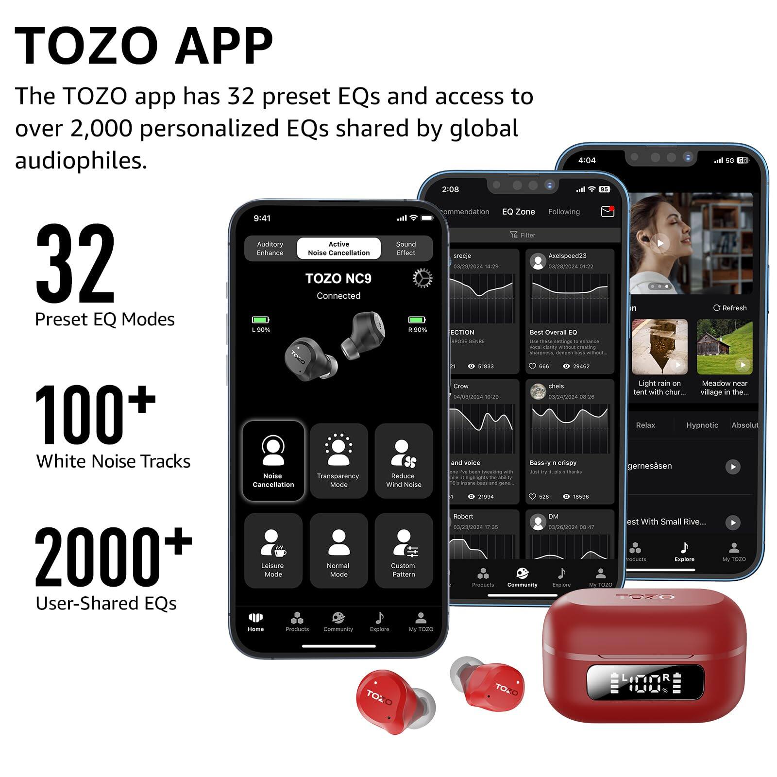 TOZO APP
The TOZO app has 32 preset EQs and access to over 2,000 personalized EQs shared by global audiophiles.

32 Preset EQ Modes
100+ White Noise Tracks
2000+ User-Shared EQs

4:04
2:00
9:41
Filler
Auditory
Active
Sound Enhance
Noise Cancellation
Effect
srecie
Anelapee-d22
TOZO Connected
NC9
03/28/2024
18:7%
03/28/2024
S1:28
Preset EQ Modes
00%
& BO%
ECTION
Overall
Best E0
sorse
SNE
-.
- sumings
- uanca
- w
sharemms
-p
- 51813
a
PRASZ
Croe
theis
04/02/2024
10:29
24/02024
08:26
Transparency
Reduce
- T
- Cancellation Mode
Wind Noise
Fa
bass
and
ul
5G
Refresh
Light
Fain
em
Meadow
near
Senit
with chur..
village
in the..
Relax
Hypnotic
Absolut
gem measured
232004
17:35
24/2034
08.47
rodurts
Explore
Products
Cy
Explore
My7020
TTU
My
1020
Hm
Products
community
Explture
MyTOZO
TOXO
TONO