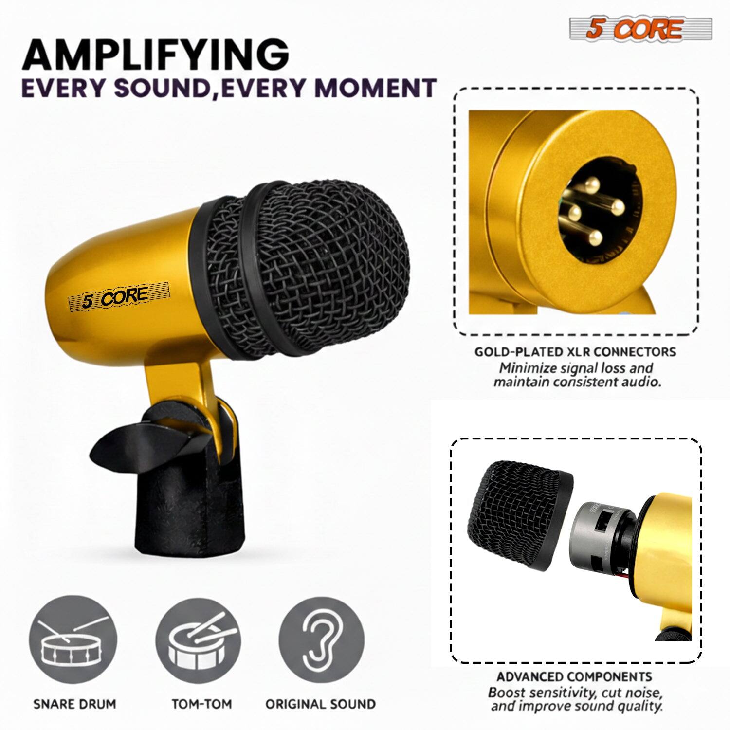 AMPLIFYING EVERY SOUND, EVERY MOMENT

5 CORE

5 CORE GOLD-PLATED XLR CONNECTORS
Minimize signal loss and maintain consistent audio.

SNARE DRUM

ORIGINAL SOUND

ADVANCED COMPONENTS
Boost sensitivity, cut noise, and improve sound quality.