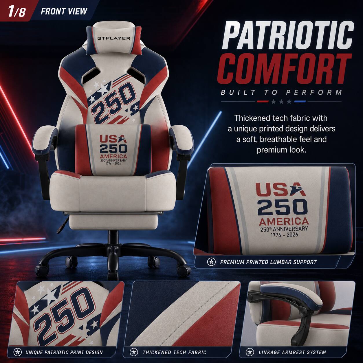 1/8 FRONT VIEW GTPLAYER 250 US 250 AMERICA ANNIVERSARY 31s 2028 PATRIOTIC COMFORT BUILT TO PERFORM

Thickened tech fabric with a unique printed design delivers a soft, breathable feel and premium look. USA 250 AMERICA 250 ANNIVERSARY 1776 - 2026

UNIQUE PATRIOTIC PRINT DESIGN
THICKENED TECH FABRIC
PREMIUM PRINTED LUMBAR SUPPORT
LINKAGE ARMREST SYSTEM