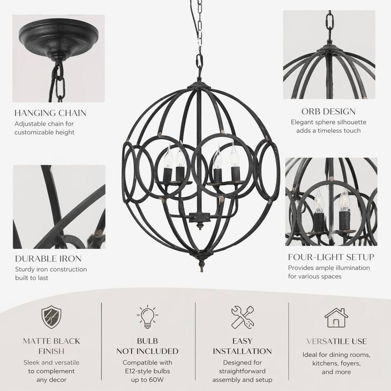 HANGING CHAIN  
Adjustable chain for customizable height

ORB DESIGN  
Elegant sphere silhouette adds a timeless touch

DURABLE IRON  
Sturdy iron construction built to last

FOUR-LIGHT SETUP  
Provides ample illumination for various spaces

MATTE BLACK FINISH  
Sleek and versatile to complement any decor

BULB NOT INCLUDED  
Compatible with E12-style bulbs up to 60W

EASY INSTALLATION  
Designed for straightforward assembly and setup

VERSATILE USE  
Ideal for dining rooms, kitchens, foyers, and more