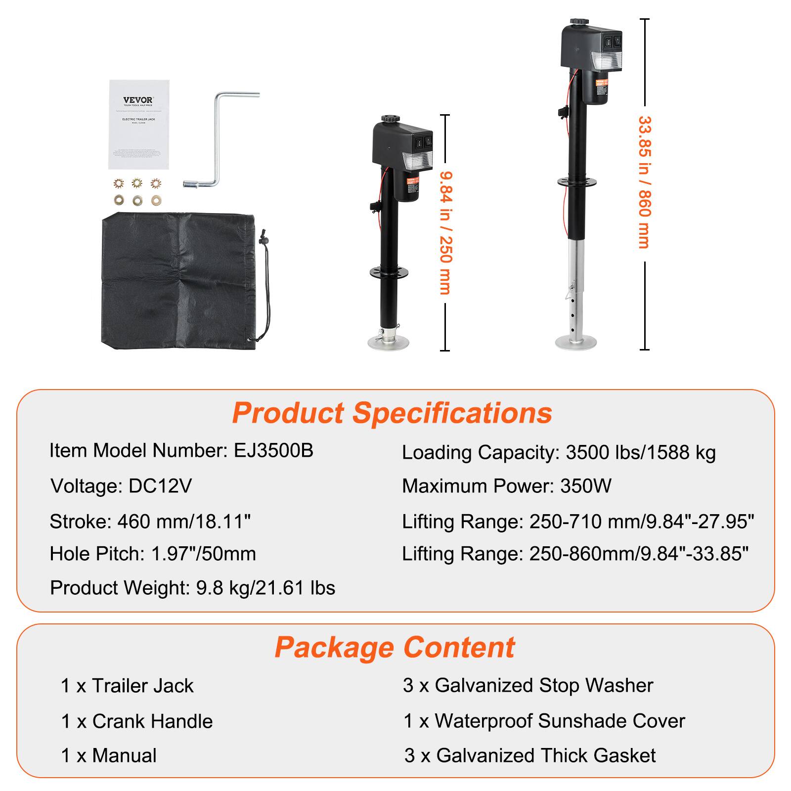 VEVOR SUBTONE

9.84 in / 250 mm  
33.85 in / 860 mm

Product Specifications  
Item Model Number: EJ3500B  
Loading Capacity: 3500 lbs/1588 kg  
Voltage: DC12V  
Maximum Power: 350W  
Stroke: 460 mm/18.11"  
Lifting Range: 250-710 mm/9.84"-27.95"  
Hole Pitch: 1.97"/50mm  
Lifting Range: 250-860mm/9.84"-33.85"  
Product Weight: 9.8 kg/21.61 lbs

Package Content  
1 x Trailer Jack  
1 x Crank Handle  
1 x Manual  
3 x Galvanized Stop Washer  
1 x Waterproof Sunshade Cover  
3 x Galvanized Thick Gasket