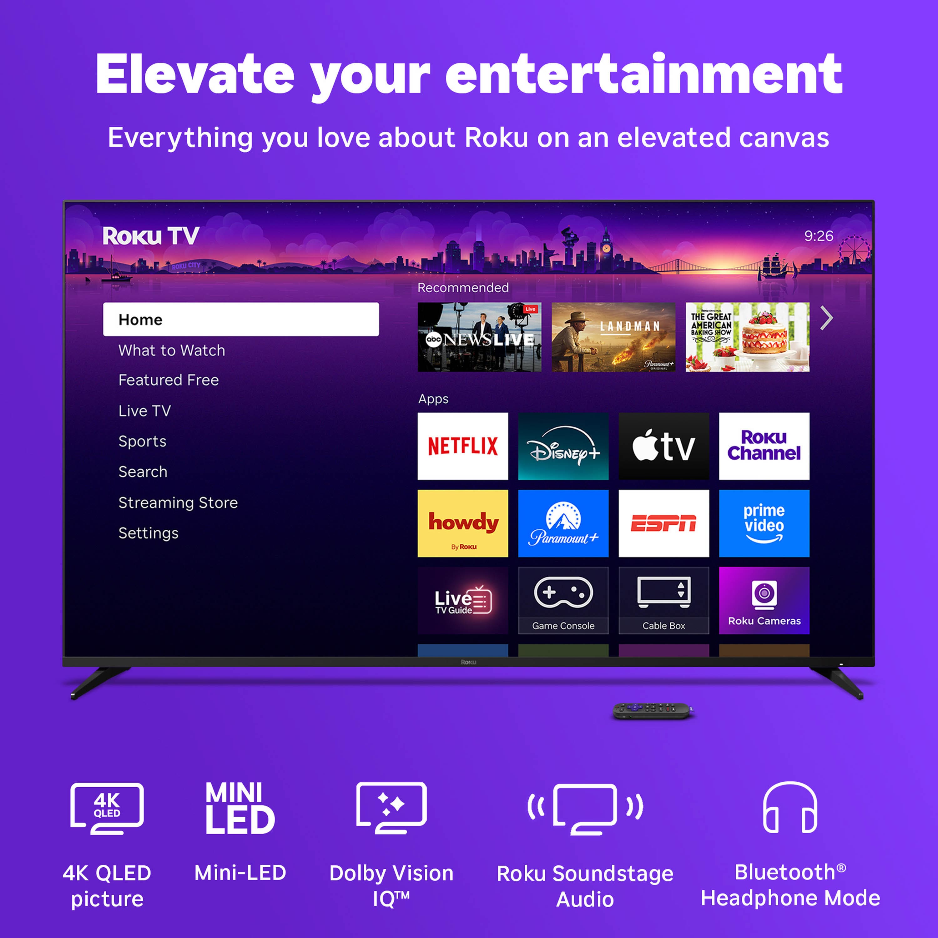 Elevate your entertainment
Everything you love about Roku on an elevated canvas
Roku TV
Home
What to Watch
Featured Free
Live TV
Sports
Search
Apps
Streaming Store
Settings
Recommended
NEWS LIVE
LANDMAN
THE GREAT AMERICAN CAN
...
Apps
NETFLIX
Disney+
Apple TV
Roku Channel
howdy
Paramount+
ESPN
prime video
Live TV Guide
Game Console
Cable Box
Roku Cameras
4K QLED picture
Mini-LED
Dolby Vision IQ™
Roku Soundstage Audio
Bluetooth® Headphone Mode