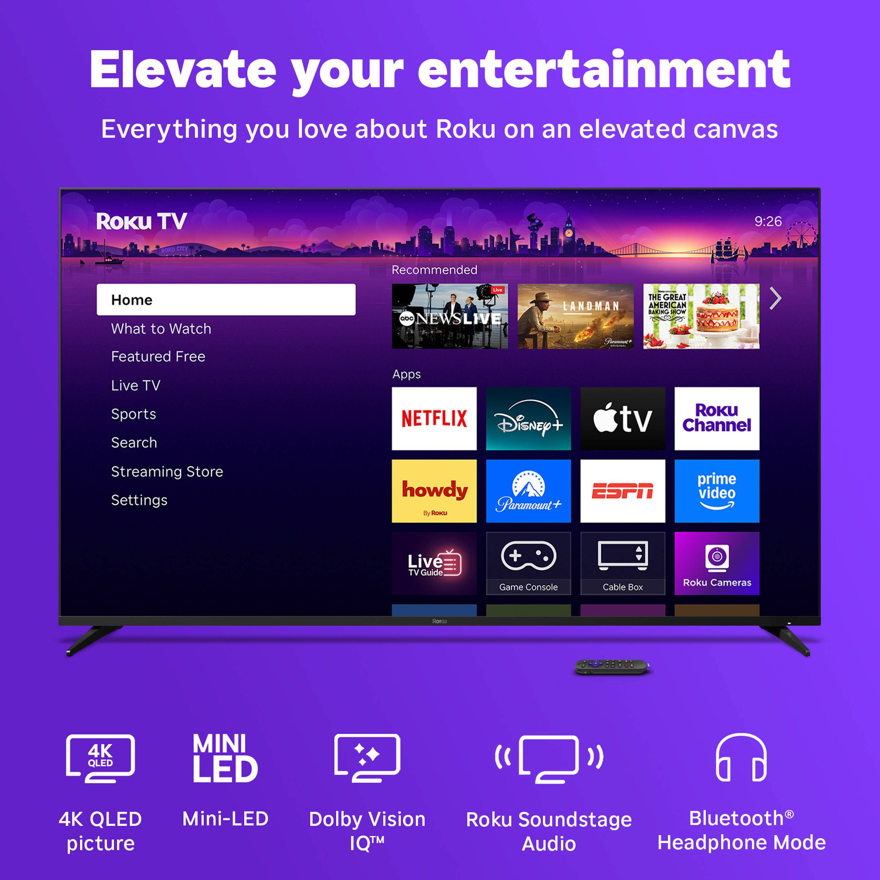 Elevate your entertainment  
Everything you love about Roku on an elevated canvas  

Roku TV  
Home  
What to Watch  
Featured Free  
Live TV  
Sports  
Search  
Apps  
Streaming Store  
Settings  

Recommended  
NEWS LIVE  
LANDMAN  
THE GREAT AMERICAN CAN  
...  

Apps  
NETFLIX  
Disney+  
Apple TV  
Roku Channel  
howdy  
Paramount+  
ESPN  
prime video  
Live TV Guide  
Game Console  
Cable Box  
Roku Cameras  

4K QLED picture  
Mini-LED  
Dolby Vision IQ™  
Roku Soundstage Audio  
Bluetooth® Headphone Mode