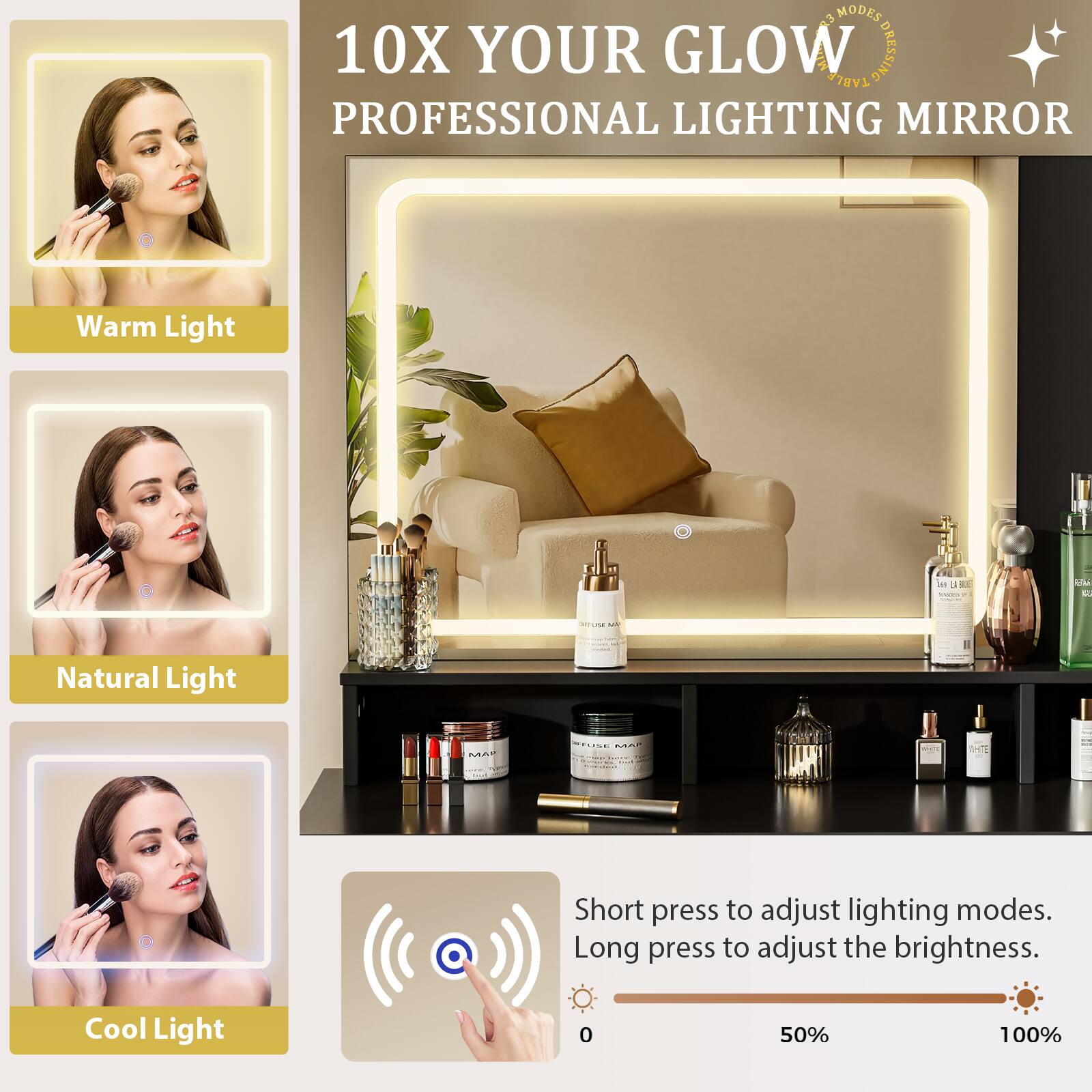 10X YOUR GLOW  
PROFESSIONAL LIGHTING MIRROR  

93 MODES DRESSING TABLE PROFESSIONAL LIGHTING MIRROR  

Warm Light  
Natural Light  
Cool Light  

Short press to adjust lighting modes.  
Long press to adjust the brightness.  

0% 50% 100%