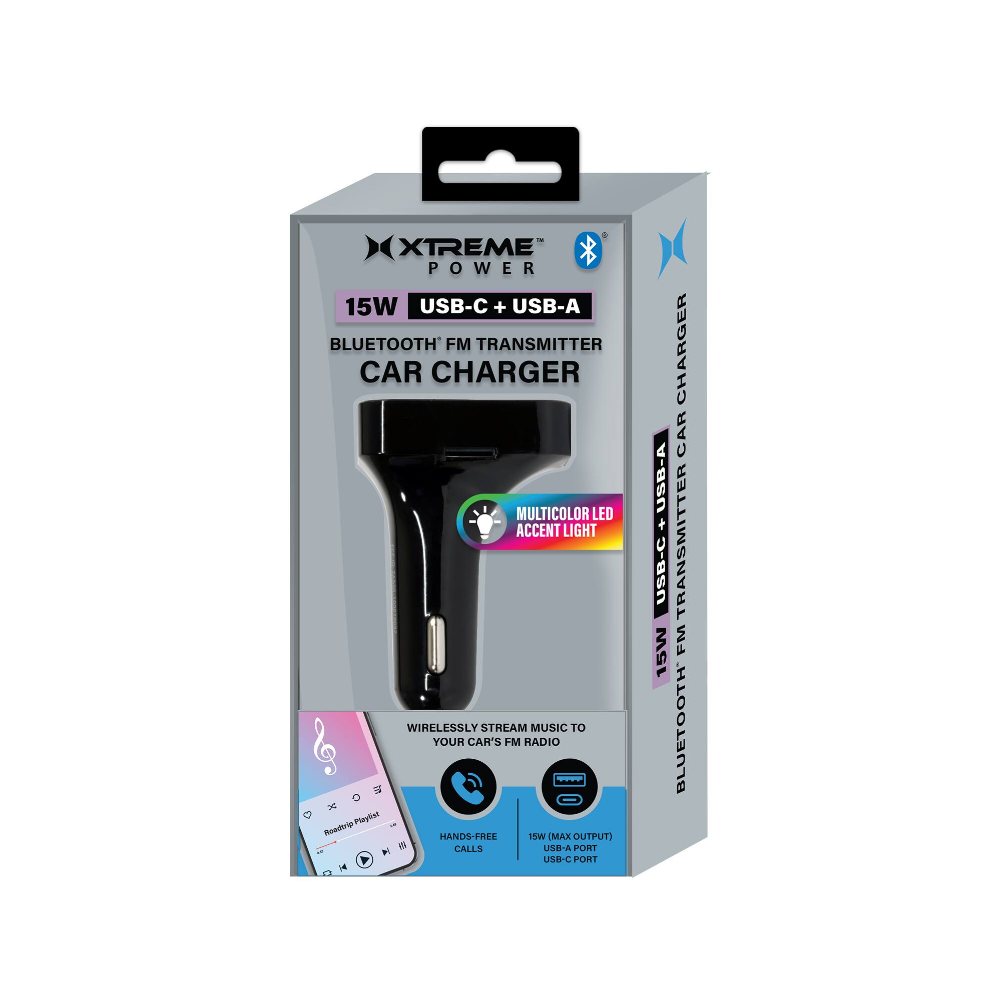 XTREME POWER 15W USB-C + USB-A BLUETOOTH FM TRANSMITTER CAR CHARGER MULTICOLOR LED ACCENT LIGHT WIRELESSLY STREAM MUSIC TO YOUR CAR'S FM RADIO

- Plnyhiet Roadir HANDS-FREE
- MAX OUTPUTS
- CALLS
- USB-A PORT
- USB-C PORT
- 15W CHARGER
- CAR TRANSMITTER
- FM BLUETOOTH