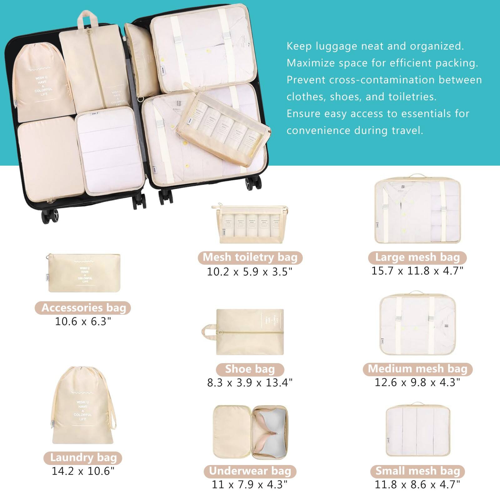 HT COLORIIA

Keep luggage neat and organized. Maximize space for efficient packing. Prevent cross-contamination between clothes, shoes, and toiletries. Ensure easy access to essentials for convenience during travel.

- Accessories bag: 10.6 x 6.3"
- Mesh toiletry bag: 10.2 x 5.9 x 3.5"
- Shoe bag: 8.3 x 3.9 x 13.4"
- Laundry bag: 14.2 x 10.6"
- Underwear bag: 11 x 7.9 x 4.3"
- Large mesh bag: 15.7 x 11.8 x 4.7"
- Medium mesh bag: 12.6 x 9.8 x 4.3"
- Small mesh bag: 11.8 x 8.6 x 4.7"