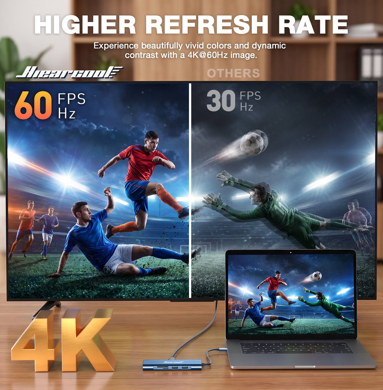 HIGHER REFRESH RATE  
Experience beautifully vivid colors and dynamic contrast with a 4K@60Hz image.  

Hearcool  
60 FPS  
Hz  

OTHERS  
30 FPS  
Hz  

4K