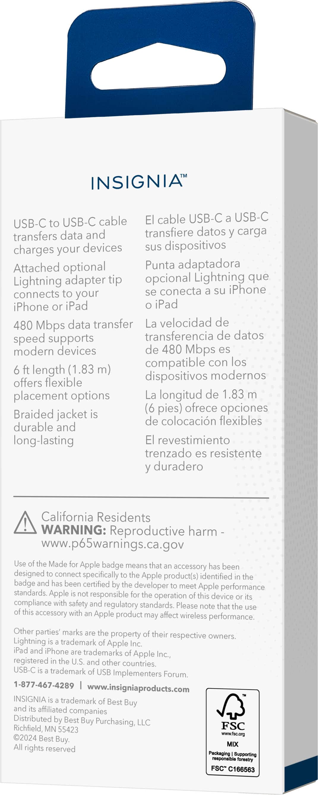 INSIGNIA USB-C cable El cable USB-C USB-C USB-C to transfers data and transfiere datos carga charges your devices sus dispositivos Attached optional Punta adaptadora Lightning adapter tip opcional Lightning que to conecta iPhone connects your iPhone iPad iPad 480 Mbps data transfer La velocidad de speed supports transferencia de datos modern devices de 480 Mbps es compatible con los length (1.83 m) modernos offers flexible dispositivos placement options La longitud de 1.83 (6 pies) ofrece opciones Braided jacket de colocacin flexibles durable and long-lasting El revestimiento trenzado resistente duradero California Residents WARNING: Reproductive harm www.p65warnings.ca.gov Made Apple badge means that has been accessory designed connect specifically Apple product(s) identified the badge and been certified developer meet Apple performance standards. Apple responsible this operation device compliance with safety and regulatory standards. Please.
