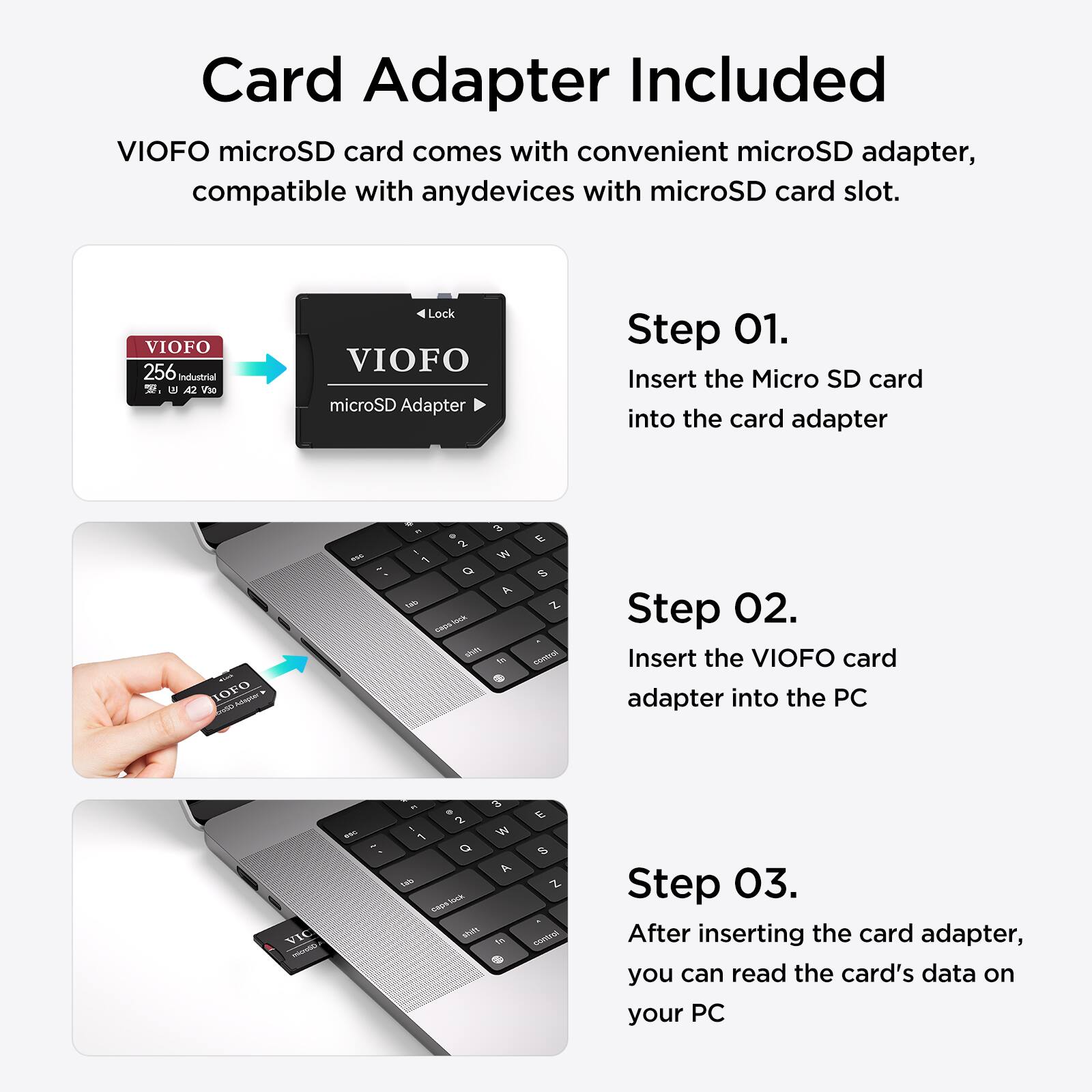 Card Adapter Included

VIOFO microSD card comes with convenient microSD adapter, compatible with any devices with microSD card slot.

Step 01. Insert the Micro SD card into the card adapter

Step 02. Insert the VIOFO card adapter into the PC

Step 03. After inserting the card adapter, you can read the card's data on your PC