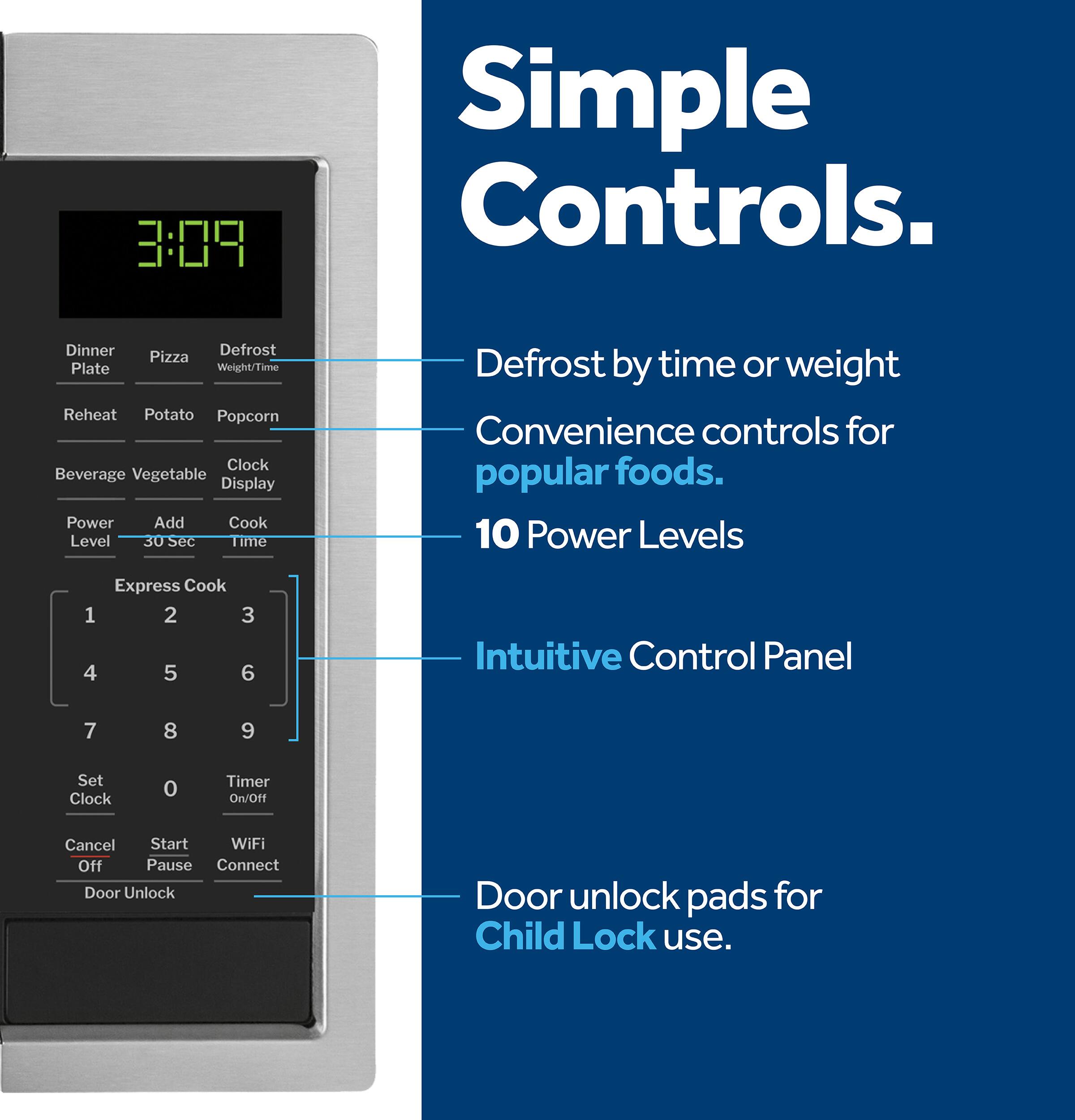 Simple Controls:

1. Dinner Defrost
2. Pizza Plate
3. Weight/Time Reheat
4. Popcorn
5. Clock
6. Beverage
7. Vegetable Display
8. Power Add Cook
9. Level 30 sec
10. Time Defrost by time or weight
11. Convenience controls for popular foods.
12. 10 Power Levels
13. Express Cook 1, 2, 3, 4, 5, 6
14. Intuitive Control Panel
15. Set Clock
16. Timer On/Off
17. Cancel
18. Start
19. WiFi Off
20. Pause
21. Connect
22. Door Unlock
23. Door unlock pads for Child Lock use.