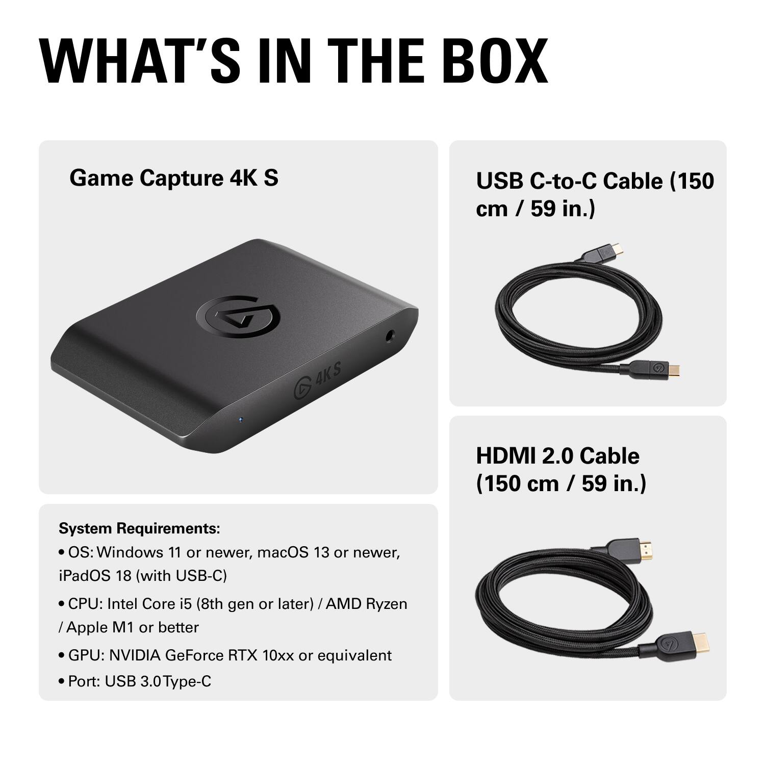 **WHAT'S IN THE BOX**

- Game Capture 4K S
- USB C-to-C Cable (150 cm / 59 in.)
- HDMI 2.0 Cable (150 cm / 59 in.)

**System Requirements:**
- OS: Windows 11 or newer, macOS 13 or newer, iPadOS 18 (with USB-C)
- CPU: Intel Core i5 (8th gen or later) / AMD Ryzen / Apple M1 or better
- GPU: NVIDIA GeForce RTX 10xx or equivalent
- Port: USB 3.0 Type-C