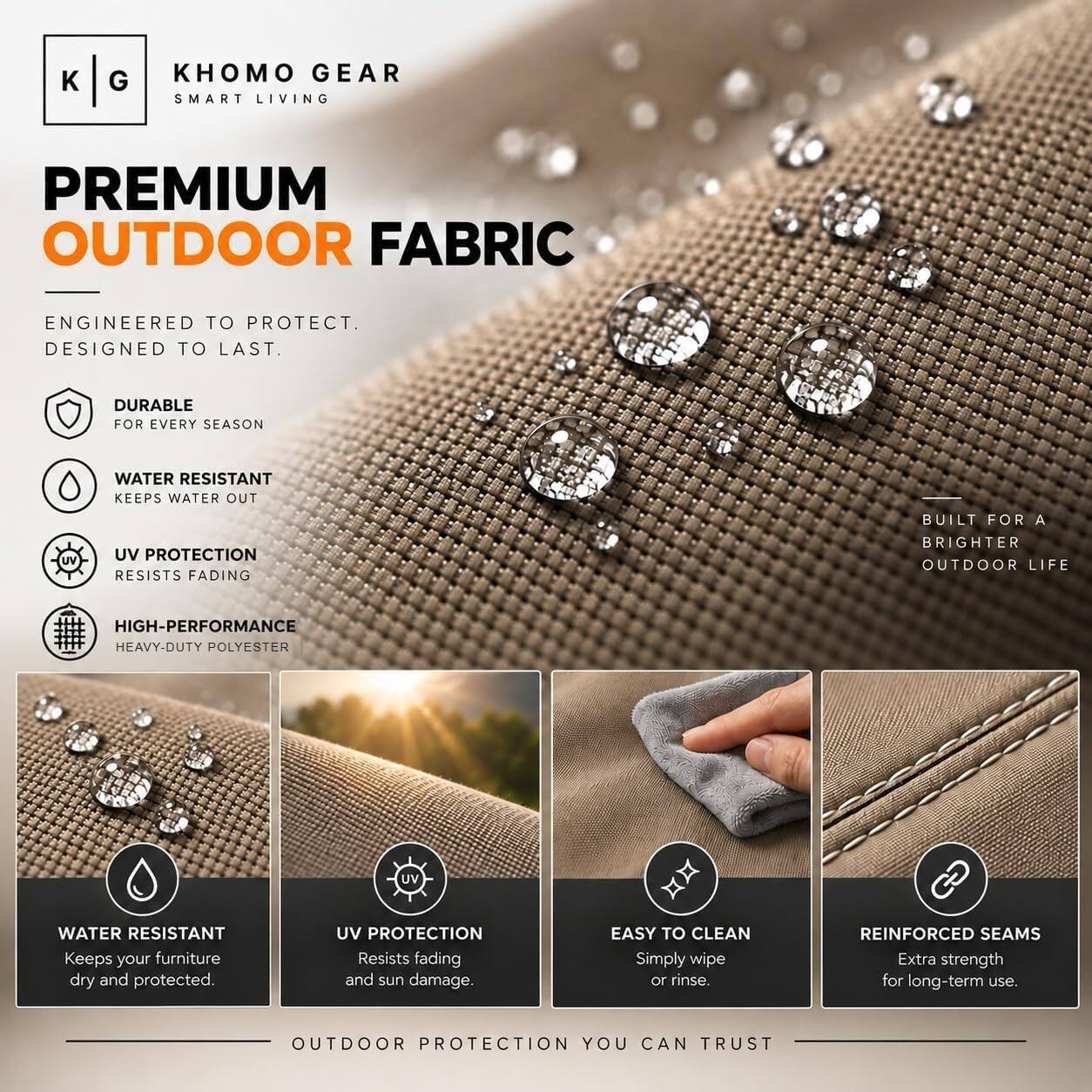 KHOMO GEAR  
SMART LIVING  

PREMIUM OUTDOOR FABRIC  
ENGINEERED TO PROTECT. DESIGNED TO LAST.  

DURABLE FOR EVERY SEASON  
WATER RESISTANT KEEPS WATER OUT  
UV PROTECTION RESISTS FADING  
HIGH-PERFORMANCE HEAVY-DUTY POLYESTER  

BUILT FOR A BRIGHTER OUTDOOR LIFE  

WATER RESISTANT  
Keeps your furniture dry and protected.  

UV PROTECTION  
Resists fading and sun damage.  

EASY TO CLEAN  
Simply wipe or rinse.  

REINFORCED SEAMS  
Extra strength for long-term use.  

OUTDOOR PROTECTION YOU CAN TRUST