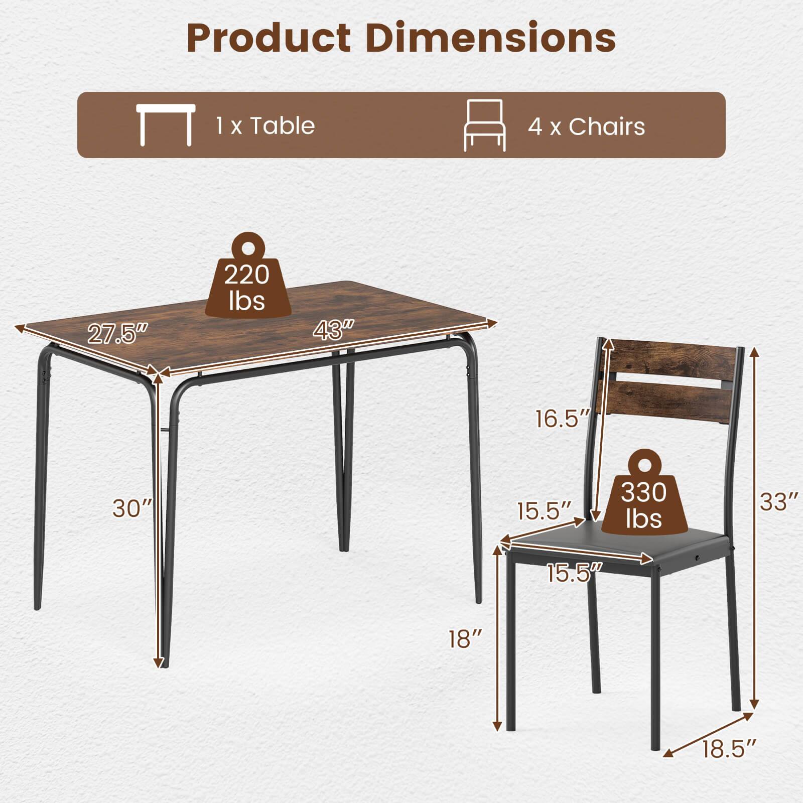 Product Dimensions  
1 x Table  
4 x Chairs  

Table:  
- 27.5" (width)  
- 43" (length)  
- 30" (height)  
- 220 lbs (weight)  

Chairs:  
- 16.5" (seat width)  
- 15.5" (seat depth)  
- 33" (height)  
- 18" (seat height)  
- 18.5" (leg height)  
- 330 lbs (weight)