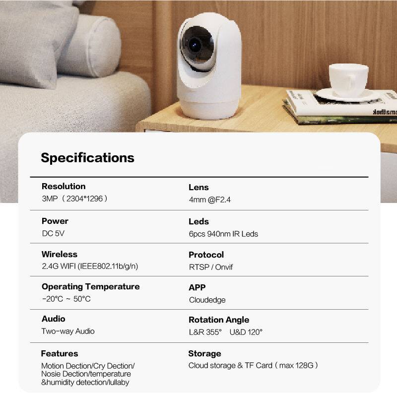 Specifications

Resolution: 3MP (2304*1296)

Lens: 4mm @F2.4

Power: DC 5V

Leds: 6pcs 940nm IR Leds

Wireless: 2.4G WIFI (IEEE802.11b/g/n)

Operating Temperature: -20°C - 50°C

Audio: Two-way Audio

Rotation Angle: L&R 355° U&D 120°

Features: Motion Detection/Cry Detection/Noise Detection/temperature & humidity detection/lullaby

Storage: Cloud storage & TF Card (max 128G)

Protocol: RTSP / Onvif

APP: Cloudedge