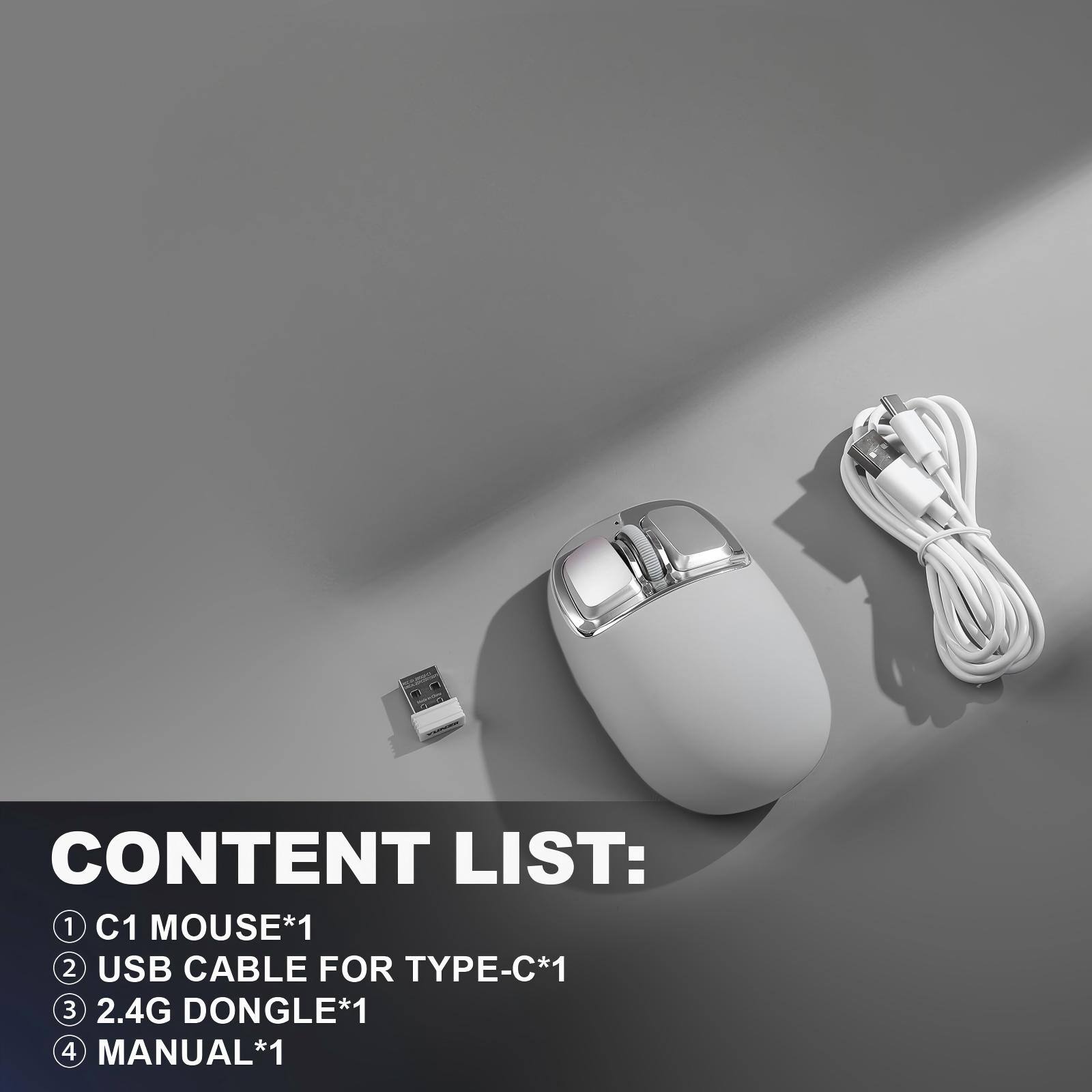 CONTENT LIST:
1. C1 MOUSE*1
2. USB CABLE FOR TYPE-C*1
3. 2.4G DONGLE*1
4. MANUAL*1
