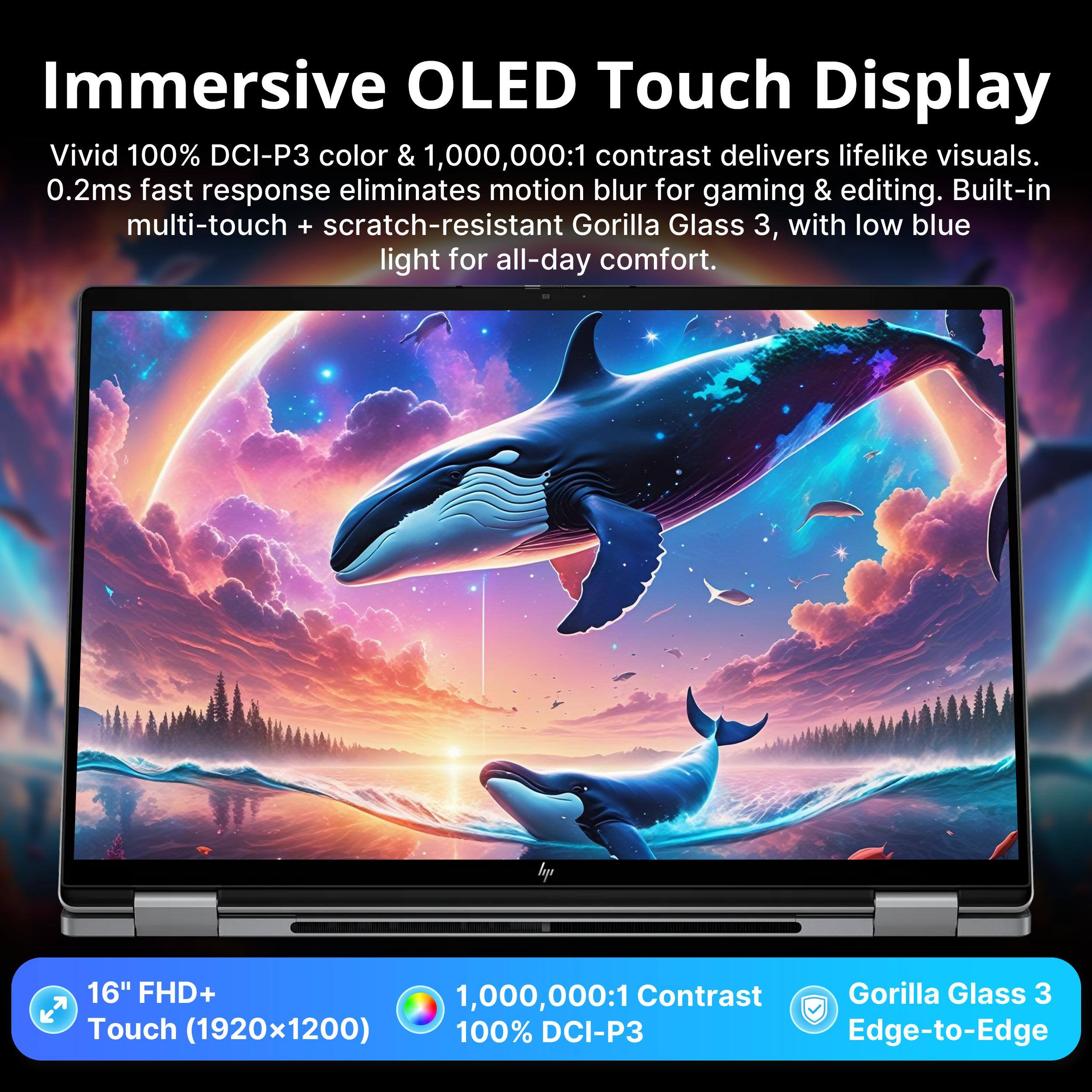 Immersive OLED Touch Display  
Vivid 100% DCI-P3 color & 1,000,000:1 contrast delivers lifelike visuals.  
0.2ms fast response eliminates motion blur for gaming & editing.  
Built-in multi-touch + scratch-resistant Gorilla Glass 3, with low blue light for all-day comfort.  

16" FHD+ 1,000,000:1 Contrast Gorilla Glass 3 Touch (1920x1200) 100% DCI-P3 Edge-to-Edge