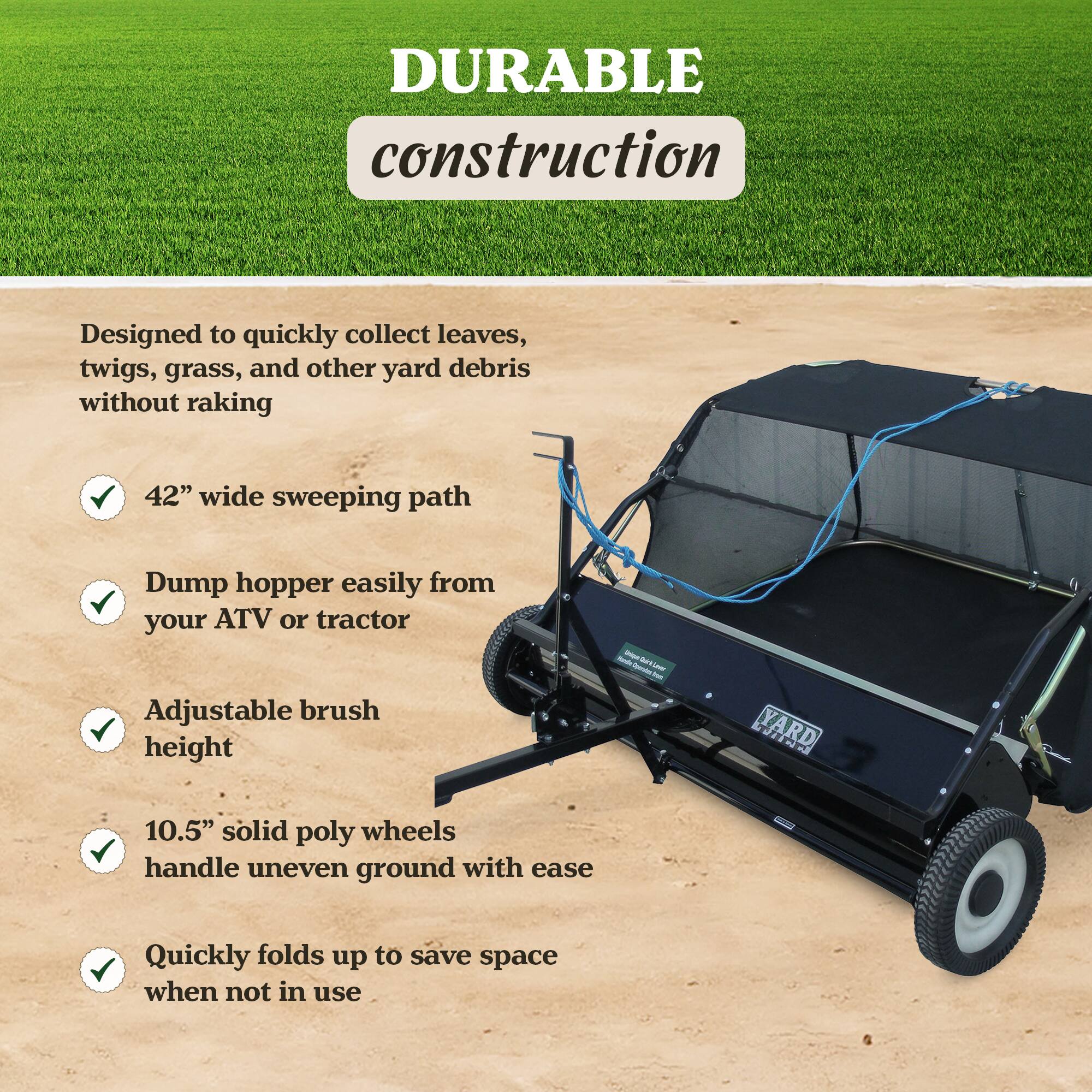 DURABLE construction  
Designed to quickly collect leaves, twigs, grass, and other yard debris without raking  
42" wide sweeping path  
Dump hopper easily from your ATV or tractor  
Adjustable brush height  
10.5" solid poly wheels handle uneven ground with ease  
Quickly folds up to save space when not in use