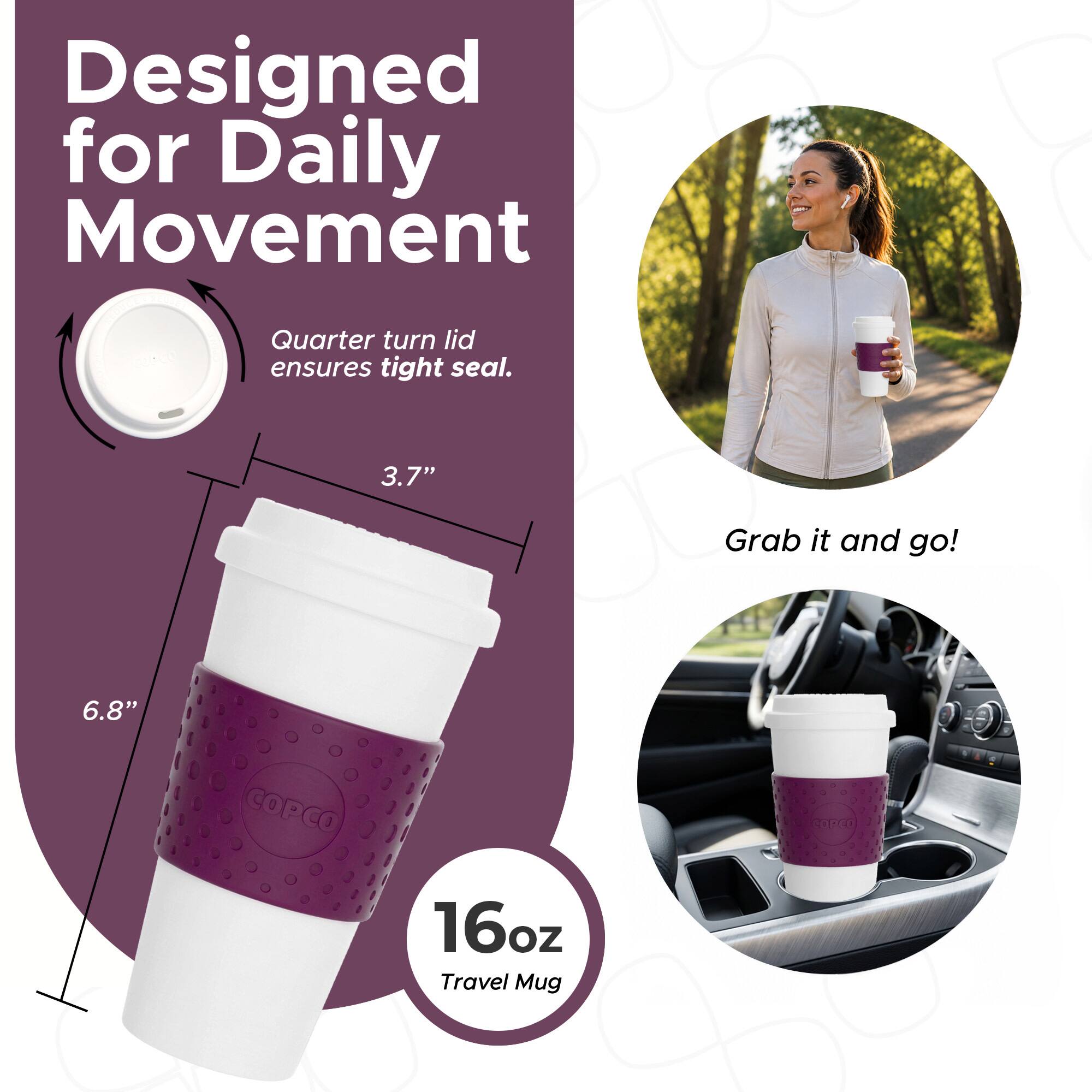 Designed for Daily Movement  
Quarter turn lid ensures tight seal.  
3.7"  
6.8"  
COPCO 2.0  
16oz Travel Mug  
Grab it and go!