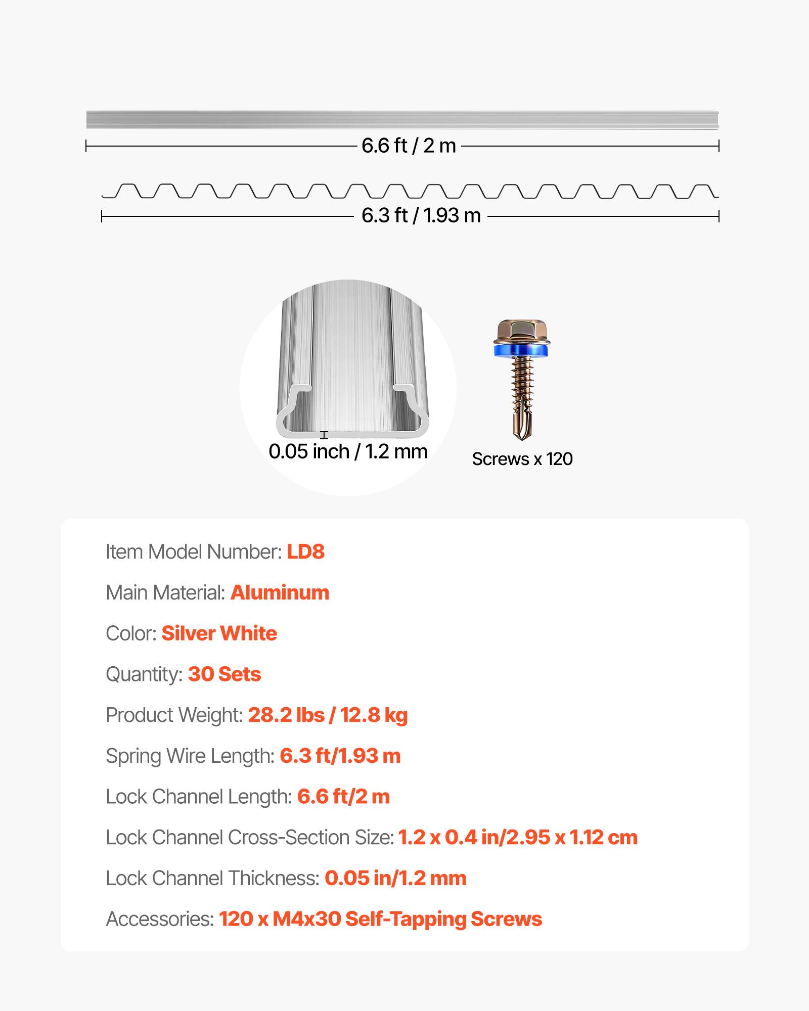 6.6 ft/2 m  
6.3 ft/1.93 m  
0.05 inch/1.2 mm  
Screws x 120  

Item Model Number: LD8  
Main Material: Aluminum  
Color: Silver White  
Quantity: 30 Sets  
Product Weight: 28.2 lbs / 12.8 kg  
Spring Wire Length: 6.3 ft/1.93 m  
Lock Channel Length: 6.6 ft/2 m  
Lock Channel Cross-Section Size: 1.2 x 0.4 in/2.95 x 1.12 cm  
Lock Channel Thickness: 0.05 in/1.2 mm  
Accessories: 120 x M4x30 Self-Tapping Screws