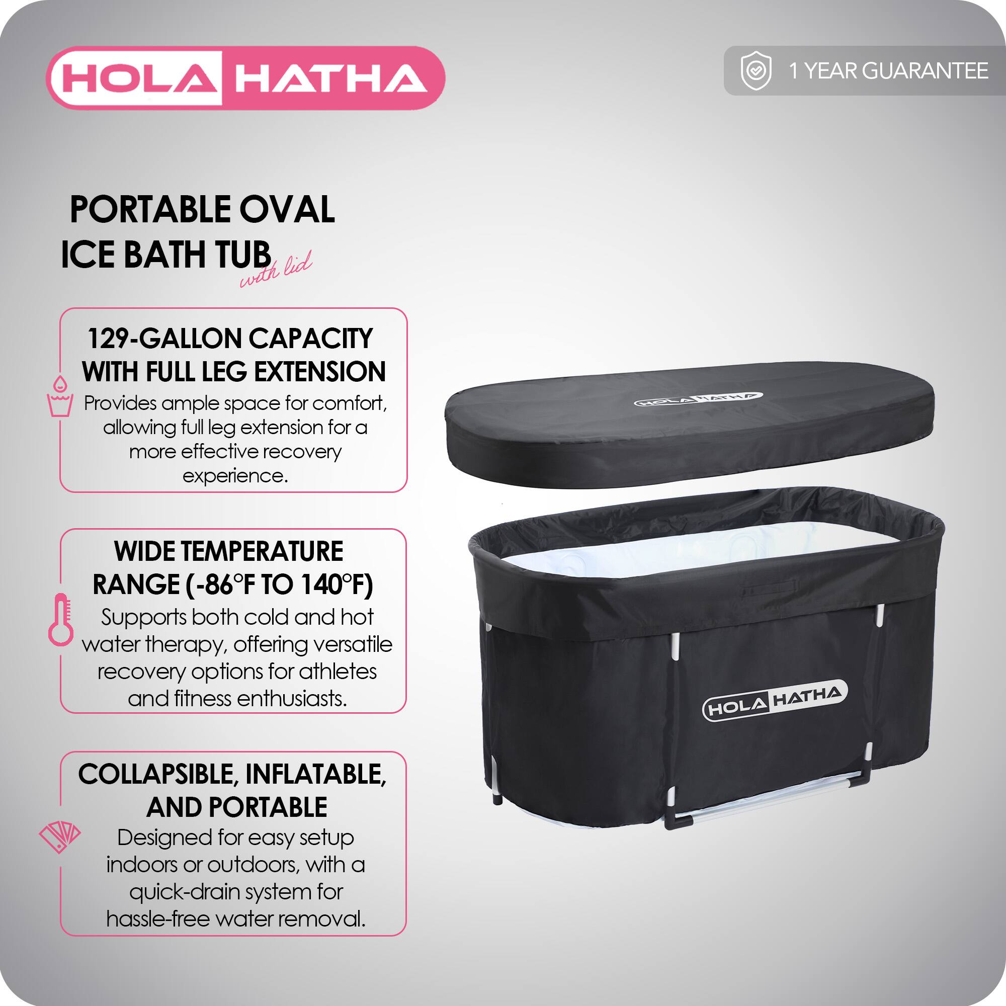 HOLA HATHA

PORTABLE OVAL ICE BATH TUB with lid

1 YEAR GUARANTEE

129-GALLON CAPACITY WITH FULL LEG EXTENSION
Provides ample space for comfort, allowing full leg extension for a more effective recovery experience.

WIDE TEMPERATURE RANGE (-86°F TO 140°F)
Supports both cold and hot water therapy, offering versatile recovery options for athletes and fitness enthusiasts.

COLLAPSIBLE, INFLATABLE, AND PORTABLE
Designed for easy setup indoors or outdoors, with a quick-drain system for hassle-free water removal.
