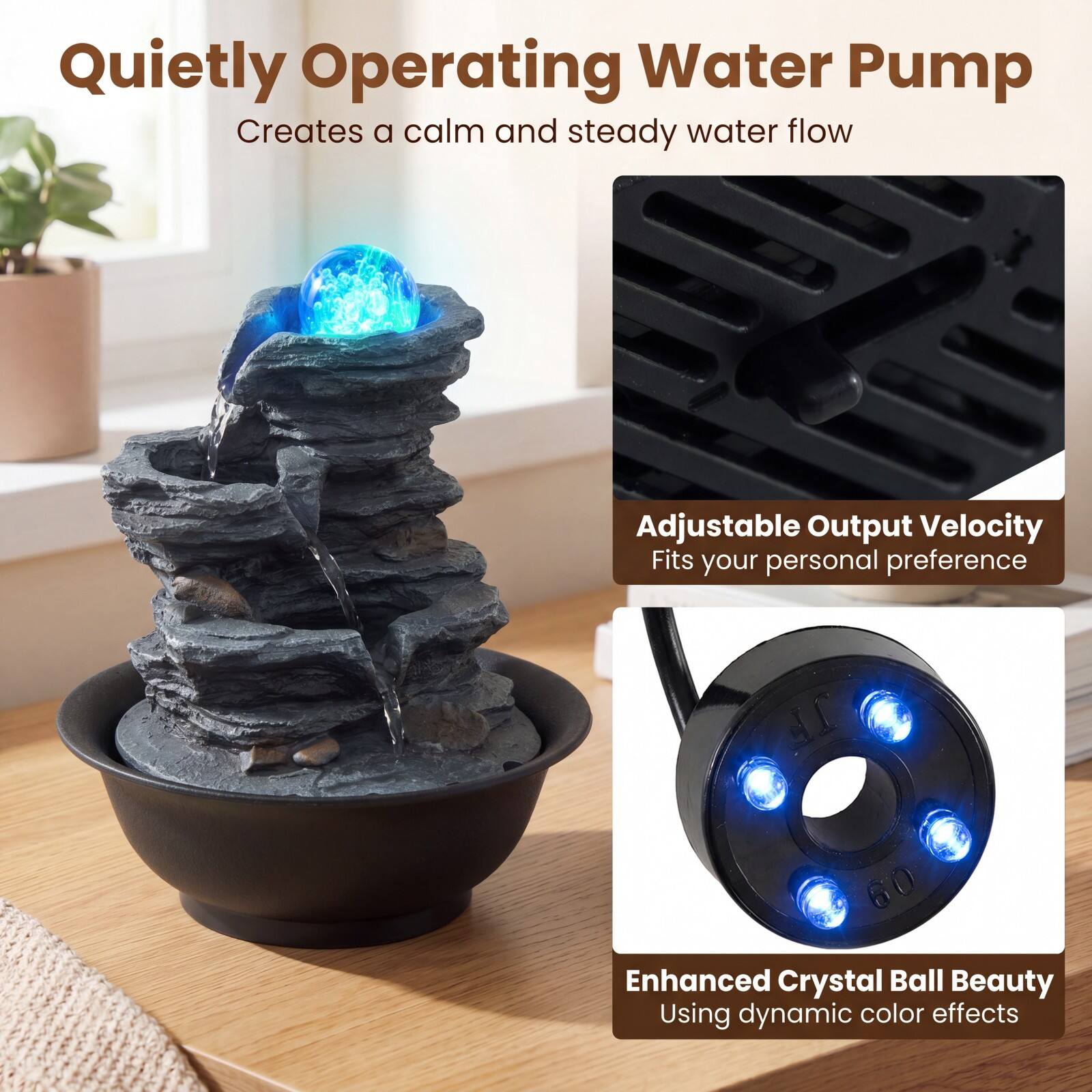 Quietly Operating Water Pump  
Creates a calm and steady water flow  

Adjustable Output Velocity  
Fits your personal preference  

Enhanced Crystal Ball Beauty  
Using dynamic color effects