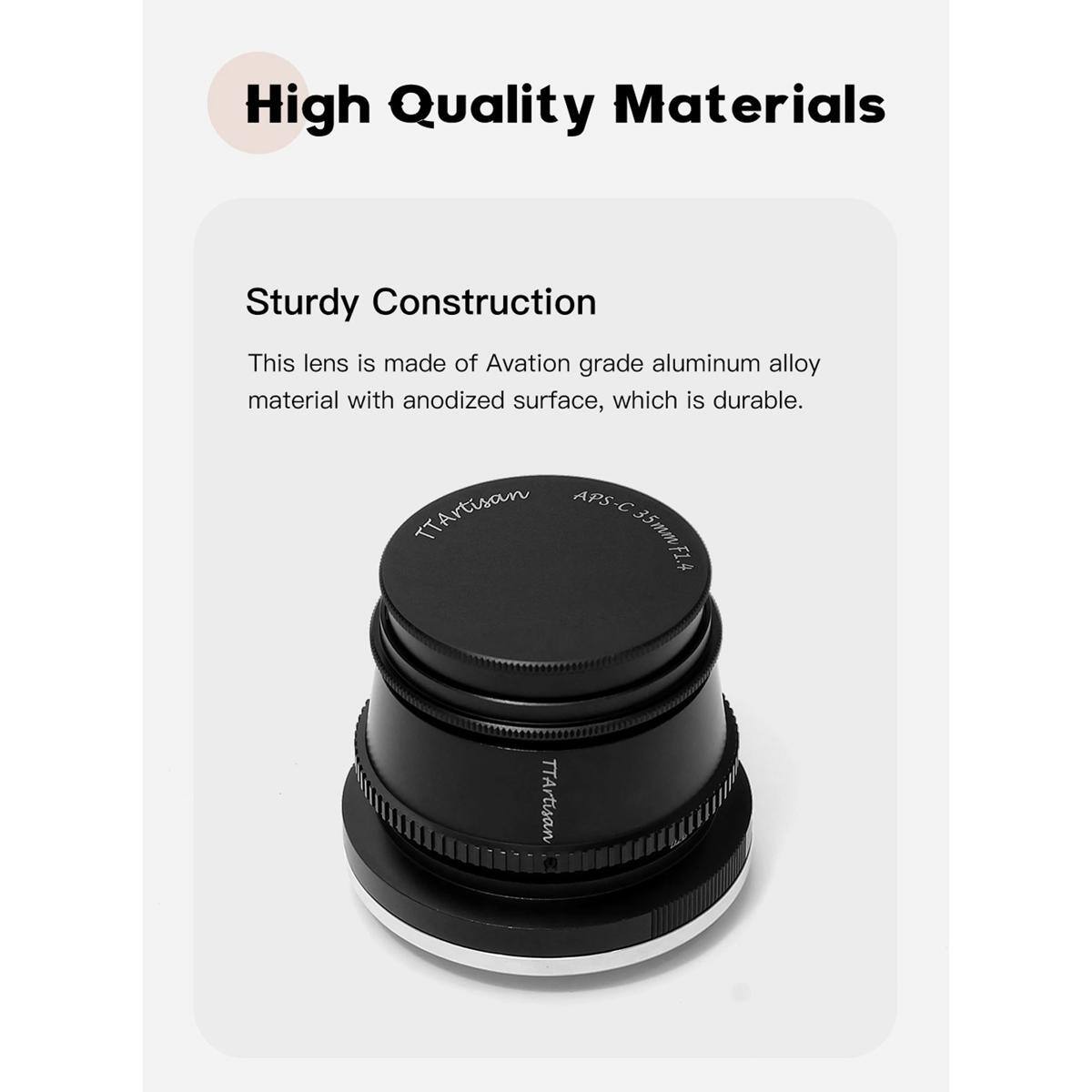 High Quality Materials

Sturdy Construction

This lens is made of Aviation grade aluminum alloy material with anodized surface, which is durable.

TTArtisan APS-C 35mm FL4