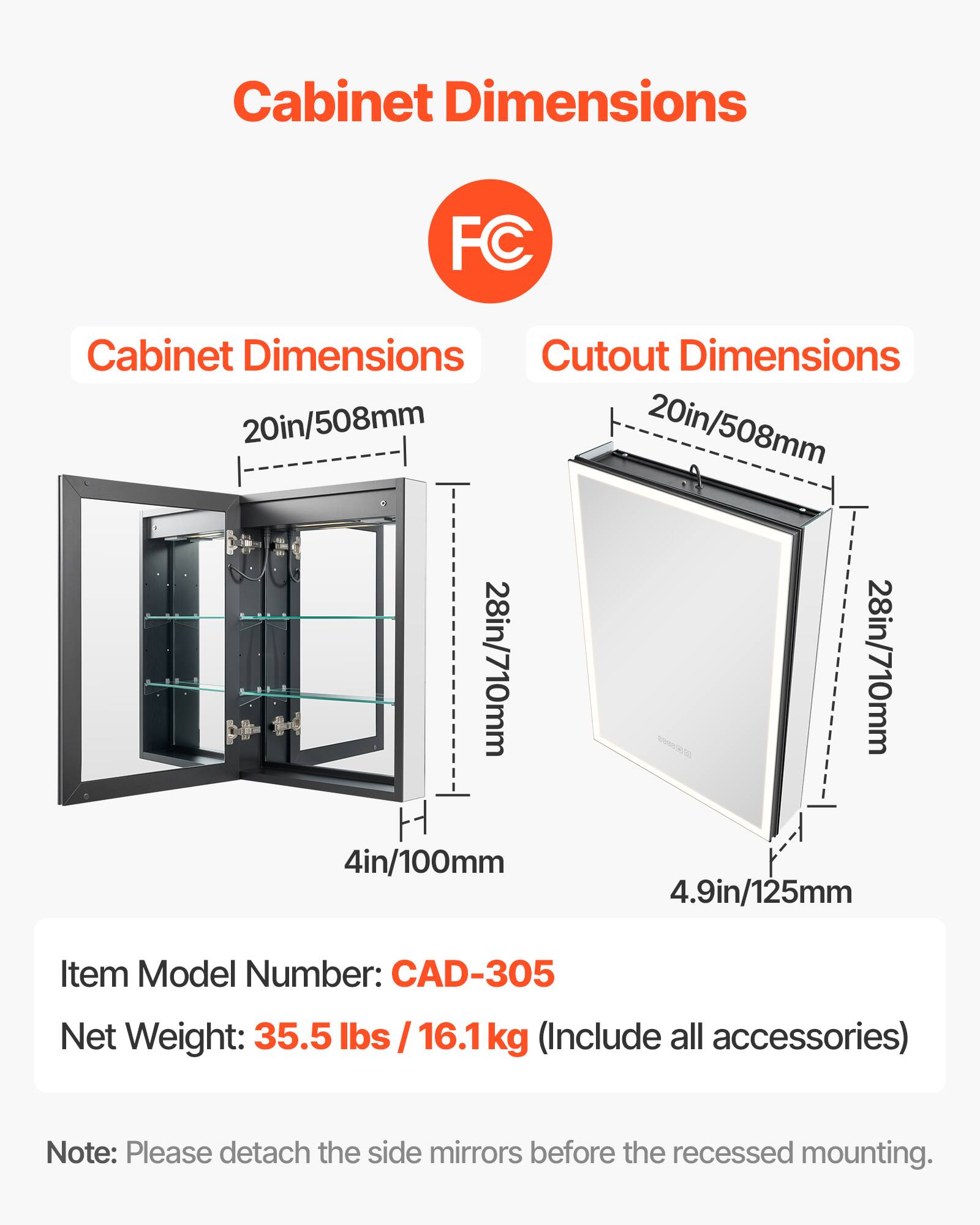 Cabinet Dimensions: 20in/508mm, 28in/710mm, 4in/100mm

Cutout Dimensions: 20in/508mm, 28in/710mm, 4.9in/125mm

Item Model Number: CAD-305

Net Weight: 35.5 lbs / 16.1 kg (Include all accessories)

Note: Please detach the side mirrors before the recessed mounting.