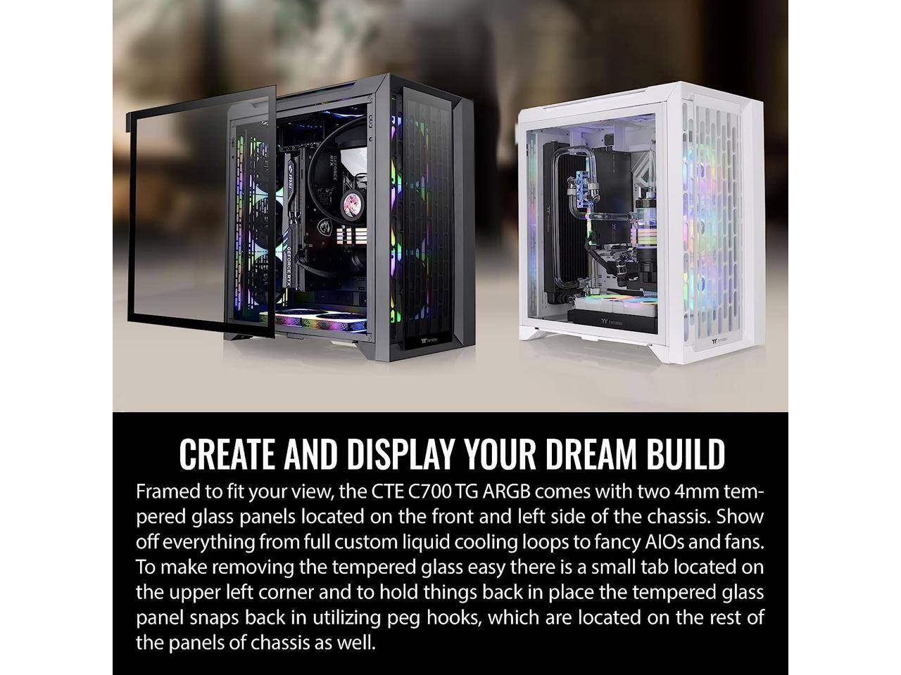 CREATE AND DISPLAY YOUR DREAM BUILD

Framed to fit your view, the CTE C700 TG ARGB comes with two 4mm tempered glass panels located on the front and left side of the chassis. Show off everything from full custom liquid cooling loops to fancy AIOs and fans. To make removing the tempered glass easy, there is a small tab located on the upper left corner, and to hold things back in place, the tempered glass panel snaps back in utilizing peg hooks, which are located on the rest of the panels of the chassis as well.
