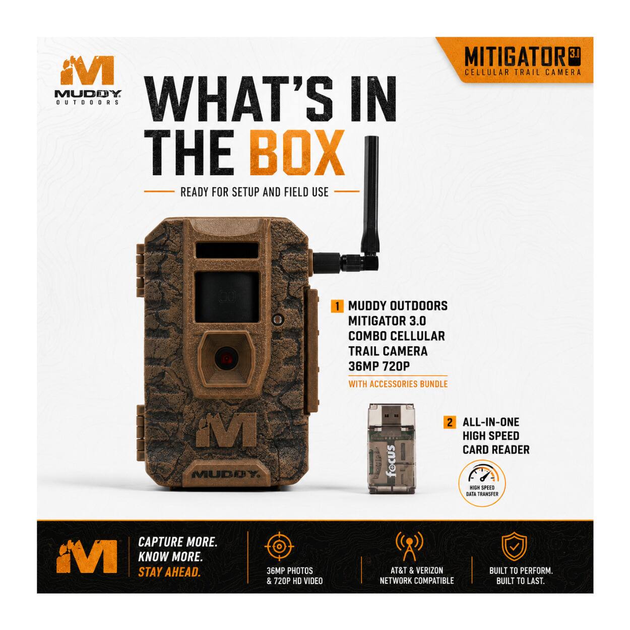 MI MUDDY OUTDOORS

WHAT'S IN THE BOX
READY FOR SETUP AND FIELD USE

MITIGATOR 3.1 CELLULAR TRAIL CAMERA

1. MUDDY OUTDOORS MITIGATOR 3.0 COMBO CELLULAR TRAIL CAMERA 36MP 720P WITH ACCESSORIES BUNDLE

2. ALL-IN-ONE HIGH SPEED CARD READER

CAPTURE MORE. KNOW MORE. STAY AHEAD.

36MP PHOTOS & 720P HD VIDEO
AT&T & VERIZON NETWORK COMPATIBLE
BUILT TO PERFORM. BUILT TO LAST.