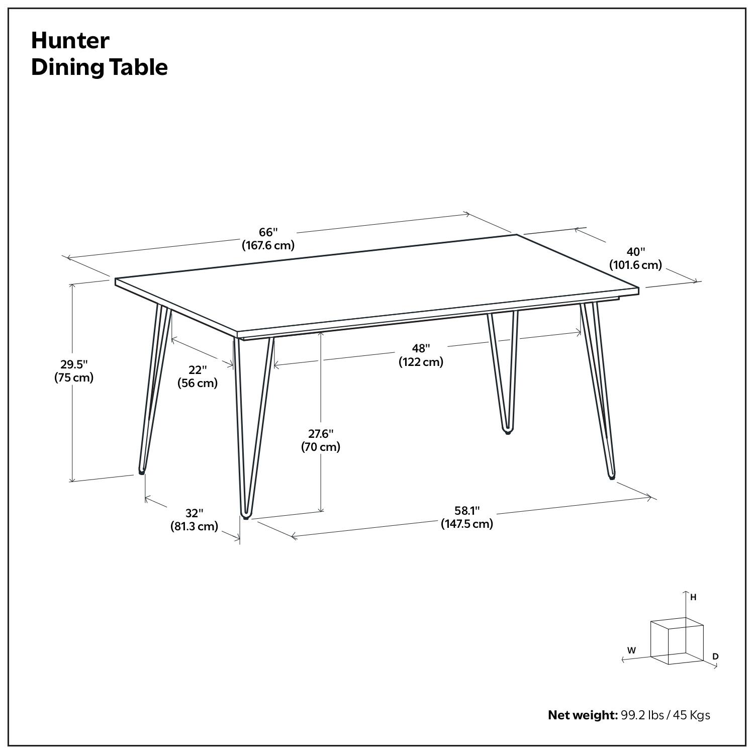 Hunter Dining Table

- Length: 66" (167.6 cm)
- Width: 40" (101.6 cm)
- Depth: 29.5" (75 cm)
- Height: 32" (81.3 cm)
- Net weight: 99.2 lbs / 45 Kgs

Dimensions:
- 48" (122 cm) (depth of the table)
- 22" (56 cm) (distance from the edge to the leg)
- 27.6" (70 cm) (distance from the center to the leg)
- 58.1" (147.5 cm) (distance from the center to the edge of the table)