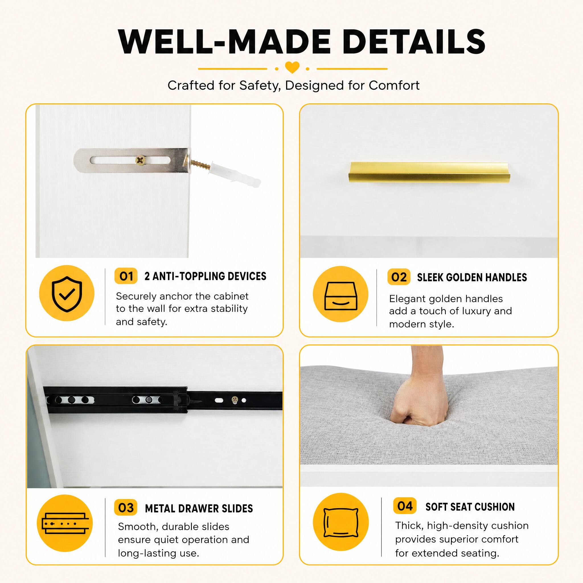 WELL-MADE DETAILS  
Crafted for Safety, Designed for Comfort

01 2 ANTI-TOPPLING DEVICES  
Securely anchor the cabinet to the wall for extra stability and safety.

02 SLEEK GOLDEN HANDLES  
Elegant golden handles add a touch of luxury and modern style.

03 METAL DRAWER SLIDES  
Smooth, durable slides ensure quiet operation and long-lasting use.

04 SOFT SEAT CUSHION  
Thick, high-density cushion provides superior comfort for extended seating.