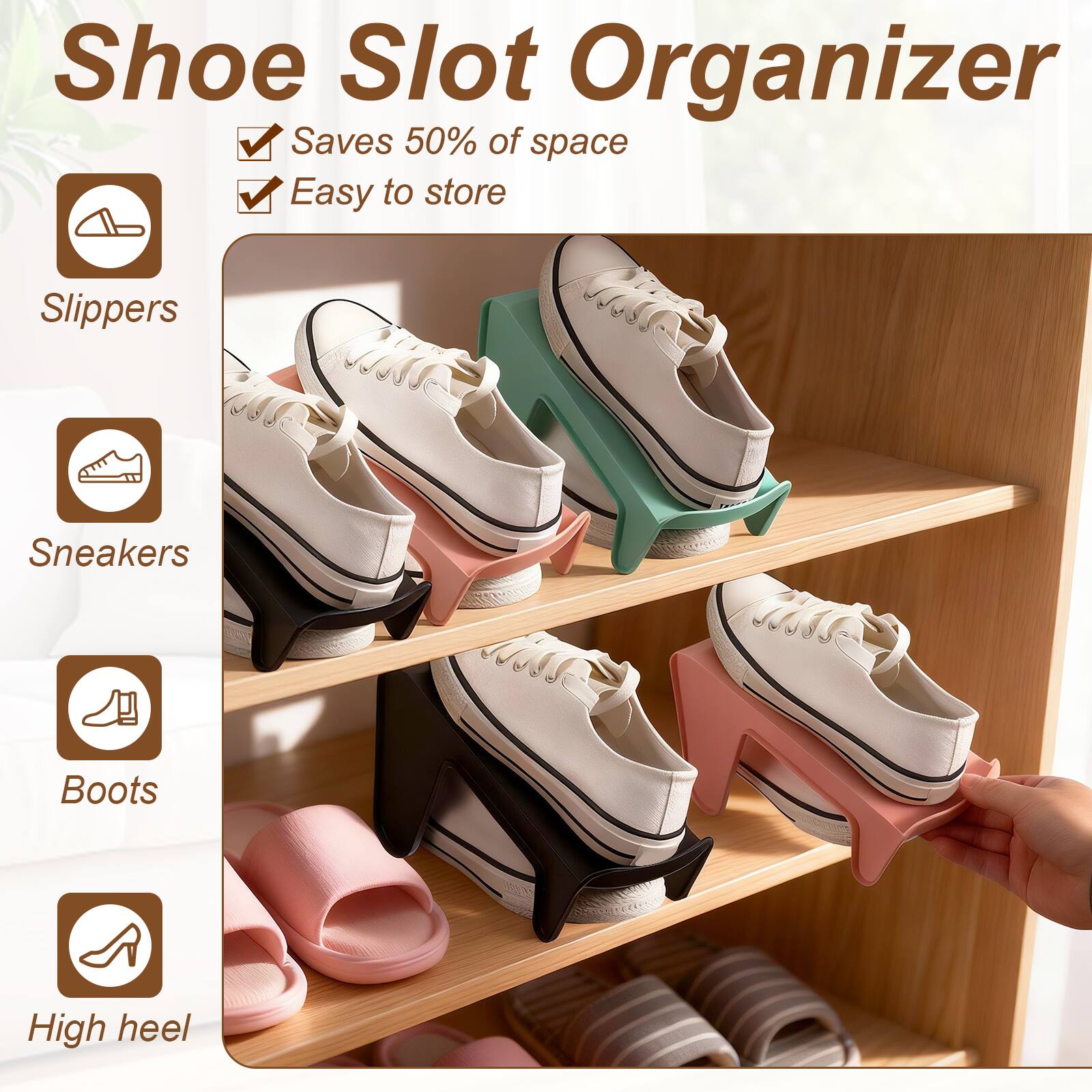 Shoe Slot Organizer  
Saves 50% of space  
Easy to store  

Slippers  
Sneakers  
Boots  
High heel