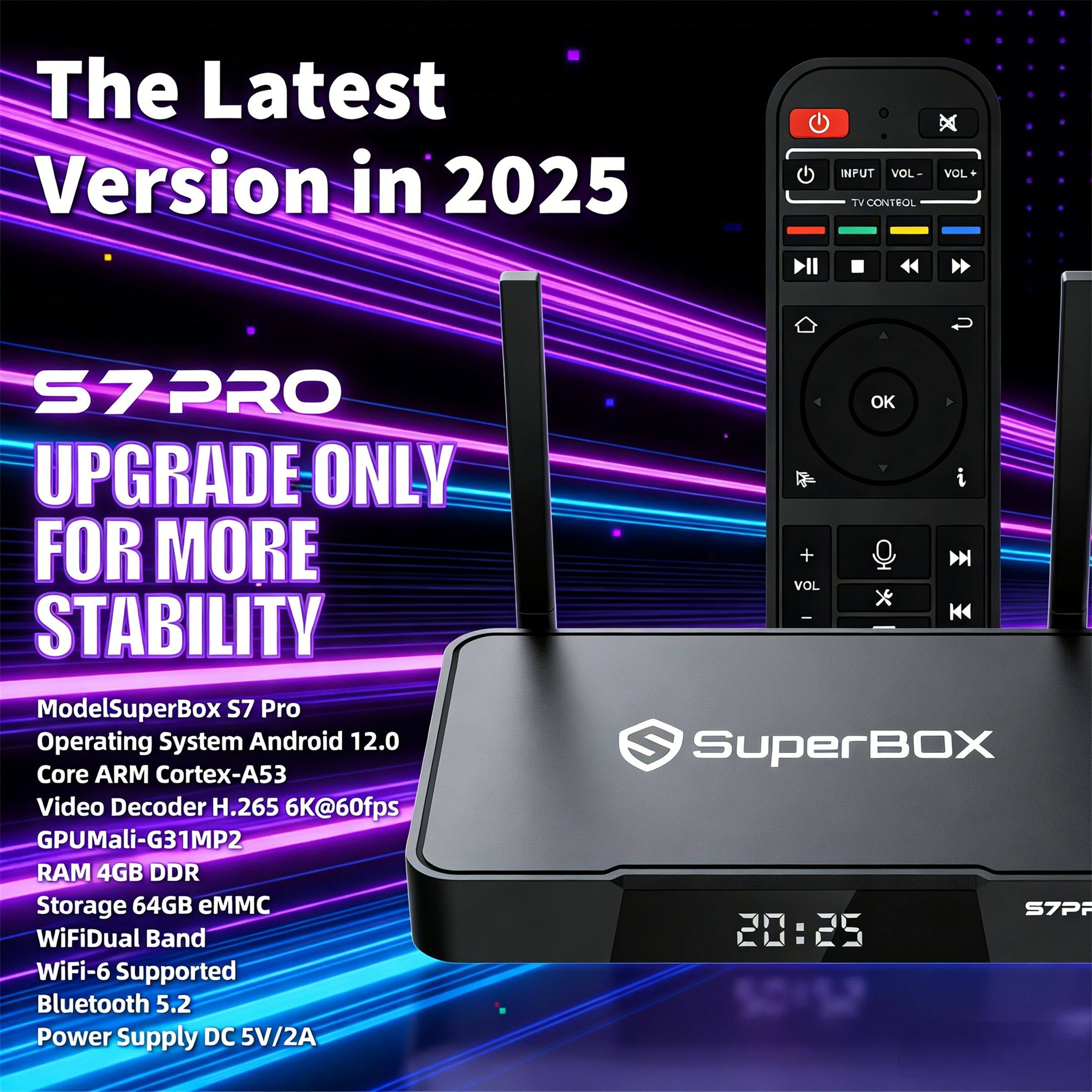 The Latest Version in 2025

S7 PRO
UPGRADE ONLY FOR MORE STABILITY

Model: SuperBox S7 Pro
Operating System: Android 12.0
Core: ARM Cortex-A53
Video Decoder: H.265 6K@60fps
GPU: Mali-G31MP2
RAM: 4GB DDR
Storage: 64GB eMMC
WiFi: Dual Band WiFi-6 Supported
Bluetooth: 5.2
Power Supply: DC 5V/2A

SuperBOX S7PF
20:25