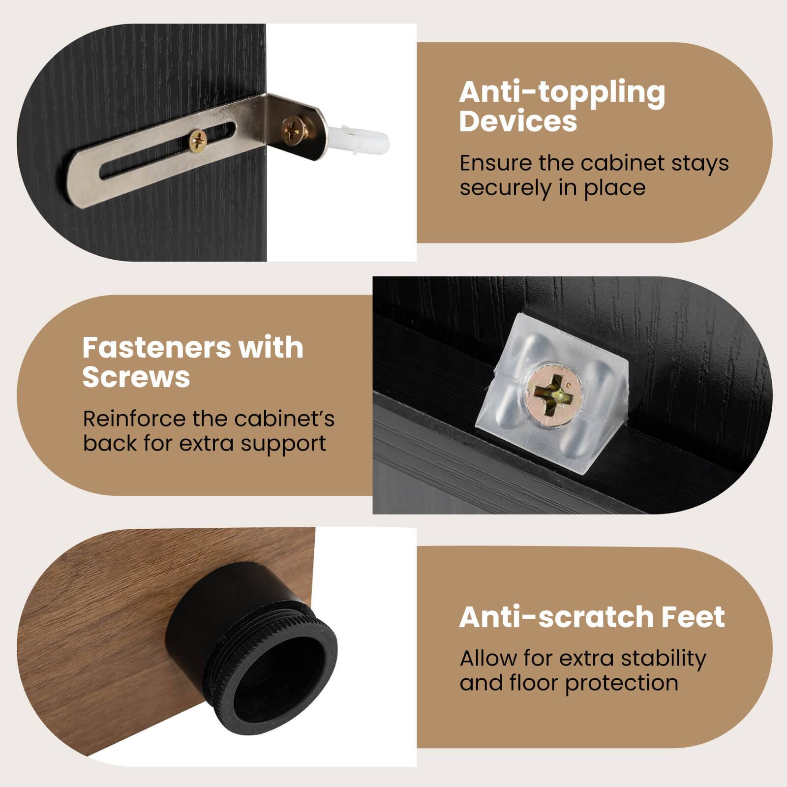 Anti-toppling Devices  
Ensure the cabinet stays securely in place  

Fasteners with Screws  
Reinforce the cabinet's back for extra support  

Anti-scratch Feet  
Allow for extra stability and floor protection
