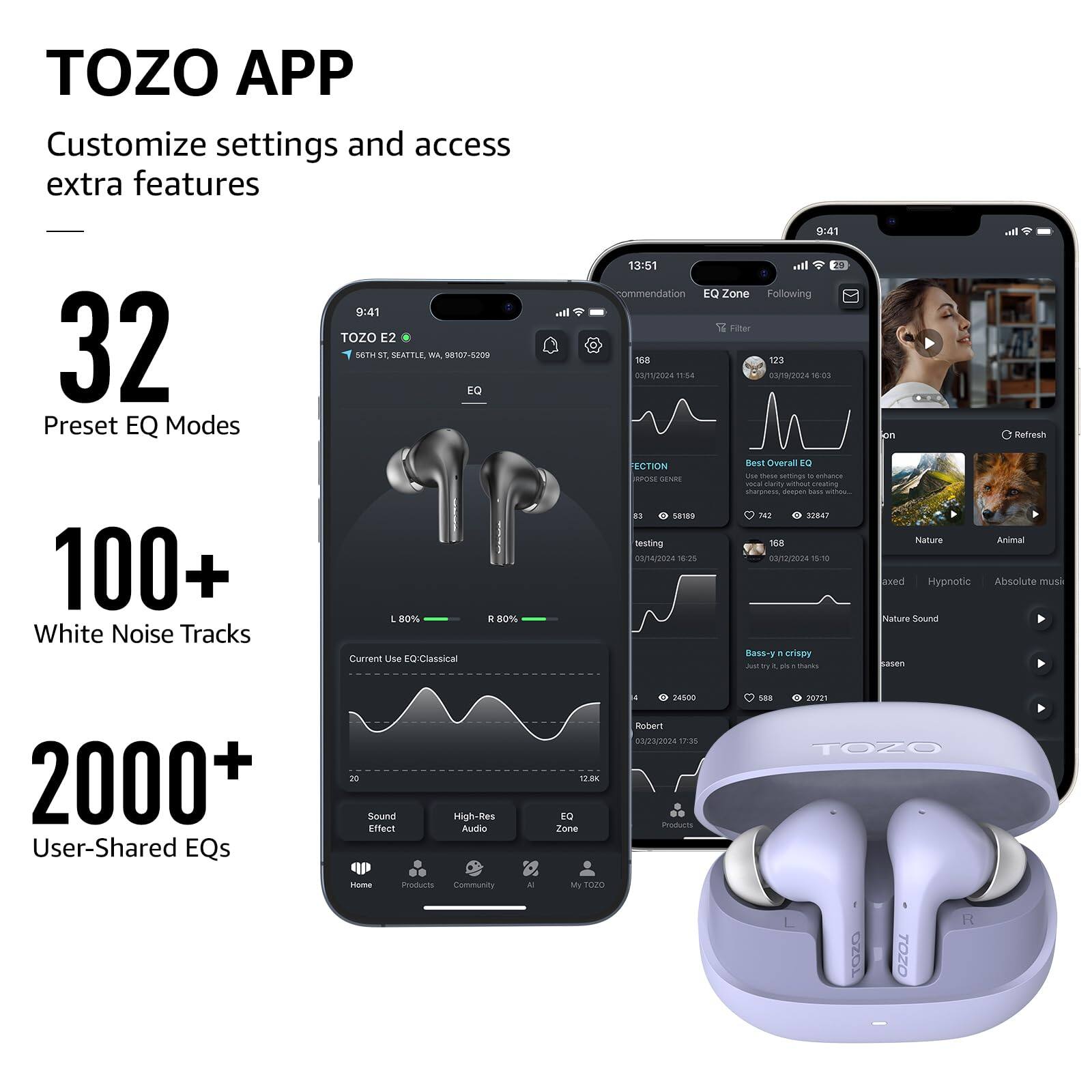 TOZO APP Customize settings and access extra features
32 Preset EQ Modes
100+ White Noise Tracks
2000+ User-Shared EQs

TOZO E2
9:41
13:51
168
123
2004
1
03/18/2024
1
ECTION
Best Overall
LN Case
semings
- -
jemN SEN
i r
aau
amating
sharamess
danan
- -
B
sane9
SEBAT
testing
168
//2024
7
00/12/3024
T5
Bass-y
. crispy
e
ru
A
- -
mata
a
gm
Refresh
Nature
Animal
axed
Hypnotic
Absolute
musa
Nature Sound
sasen
12.8K
t
Zune
24500
Roberi
0303/2024
17:3
moter
saa
221
TOZ0
Home
Products
Community
M
My
TGO
200