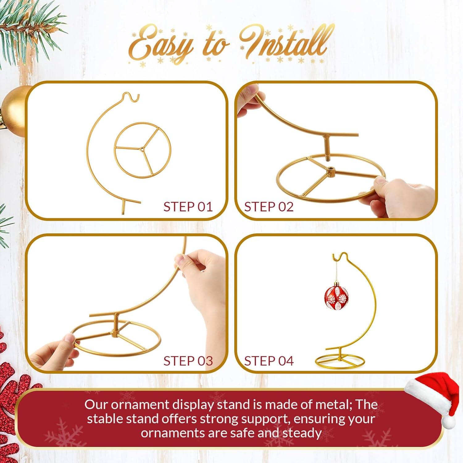 Easy to Install

STEP 01

STEP 02

STEP 03

STEP 04

Our ornament display stand is made of metal; The stable stand offers strong support, ensuring your ornaments are safe and steady.
