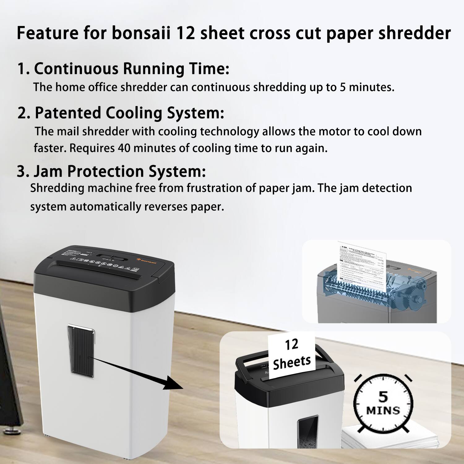 Feature for bonsai 12 sheet cross cut paper shredder

1. Continuous Running Time:
   The home office shredder can continuous shredding up to 5 minutes.

2. Patented Cooling System:
   The mail shredder with cooling technology allows the motor to cool down faster. Requires 40 minutes of cooling time to run again.

3. Jam Protection System:
   Shredding machine free from frustration of paper jam. The jam detection system automatically reverses paper.

12 Sheets
5 MINS