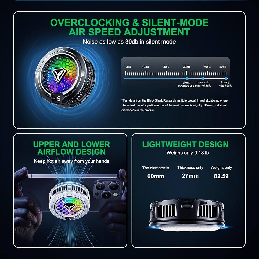 **OVERCLOCKING & SILENT-MODE AIR SPEED ADJUSTMENT**  
Noise as low as 30dB in silent mode  
0dB 10dB 20dB 30dB 40dB 50dB  
silent mode=30dB overclock mode=38dB library mode=40-50dB  
*Test data from the Black Shark Research Institute prevail in real situations, where the actual use of a particular use of the environment is slightly different, individual differences in the product.

**UPPER AND LOWER AIRFLOW DESIGN**  
Keep hot air away from your hands

**LIGHTWEIGHT DESIGN**  
Weighs only 0.18 lb  
The diameter is 60mm  
Thickness only 27mm  
Weighs only 82.59