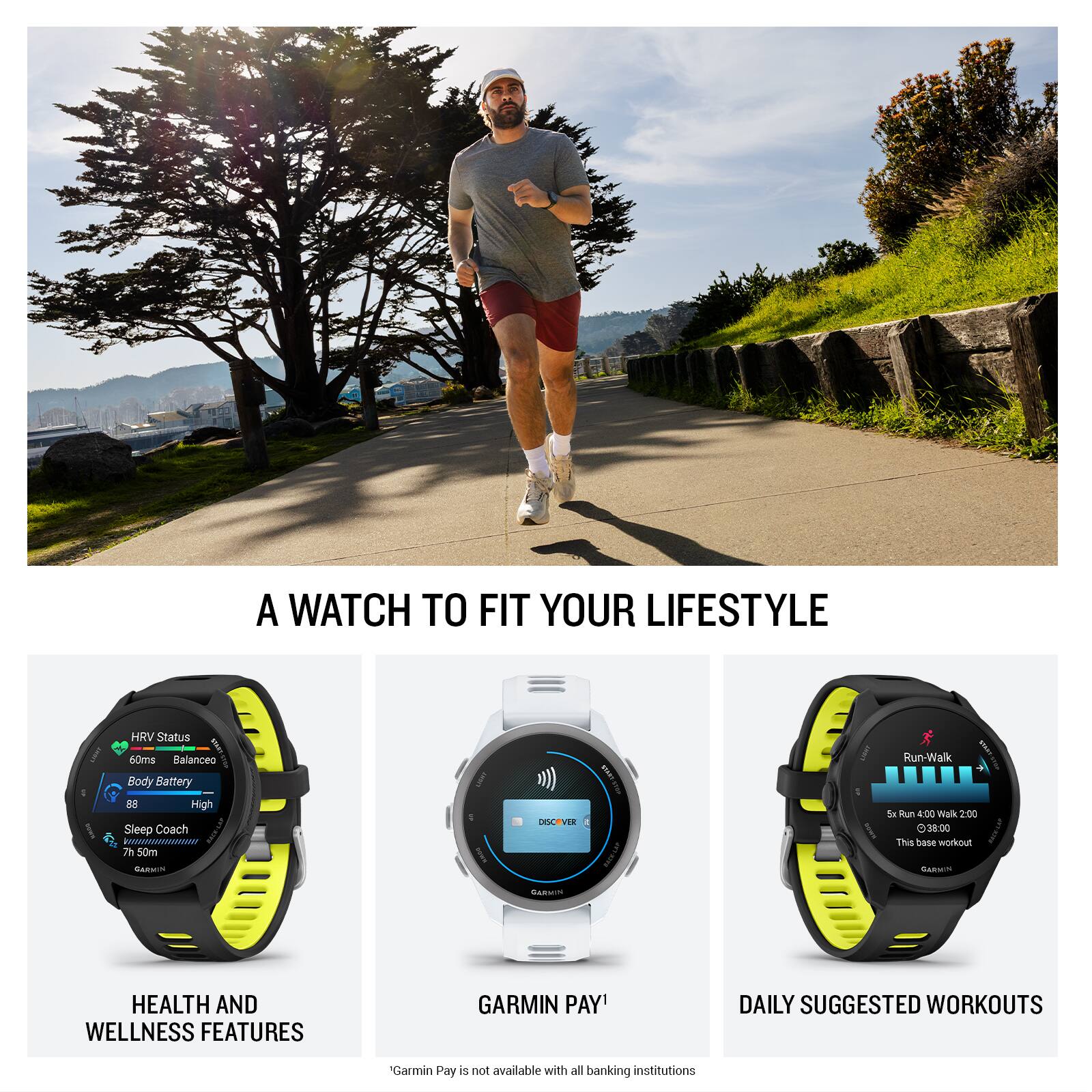 A WATCH TO FIT YOUR LIFESTYLE

HRV Status
60ms
Balanceo
Body Battery
88
High
Sleep Coach
7h 50m

HEALTH AND WELLNESS FEATURES

GARMIN PAY

DAILY SUGGESTED WORKOUTS

5x Run 4:00 Walk 200
38:00
This base workout

*Garmin Pay is not available with all banking institutions
