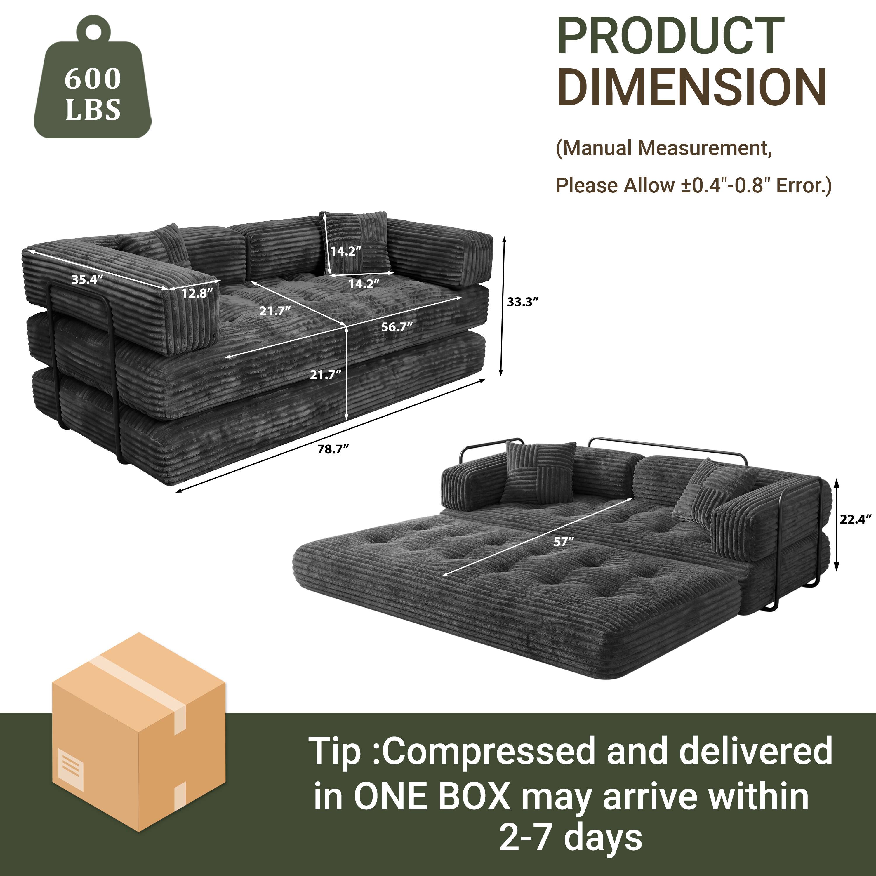 600 LBS

PRODUCT DIMENSION  
(Manual Measurement, Please Allow ±0.4"-0.8" Error.)

14.2"  
35.4"  
12.8"  
21.7"  
14.2"  
56.7"  
33.3"  
21.7"  
78.7"  
22.4"  
57"

Tip: Compressed and delivered in ONE BOX may arrive within 2-7 days