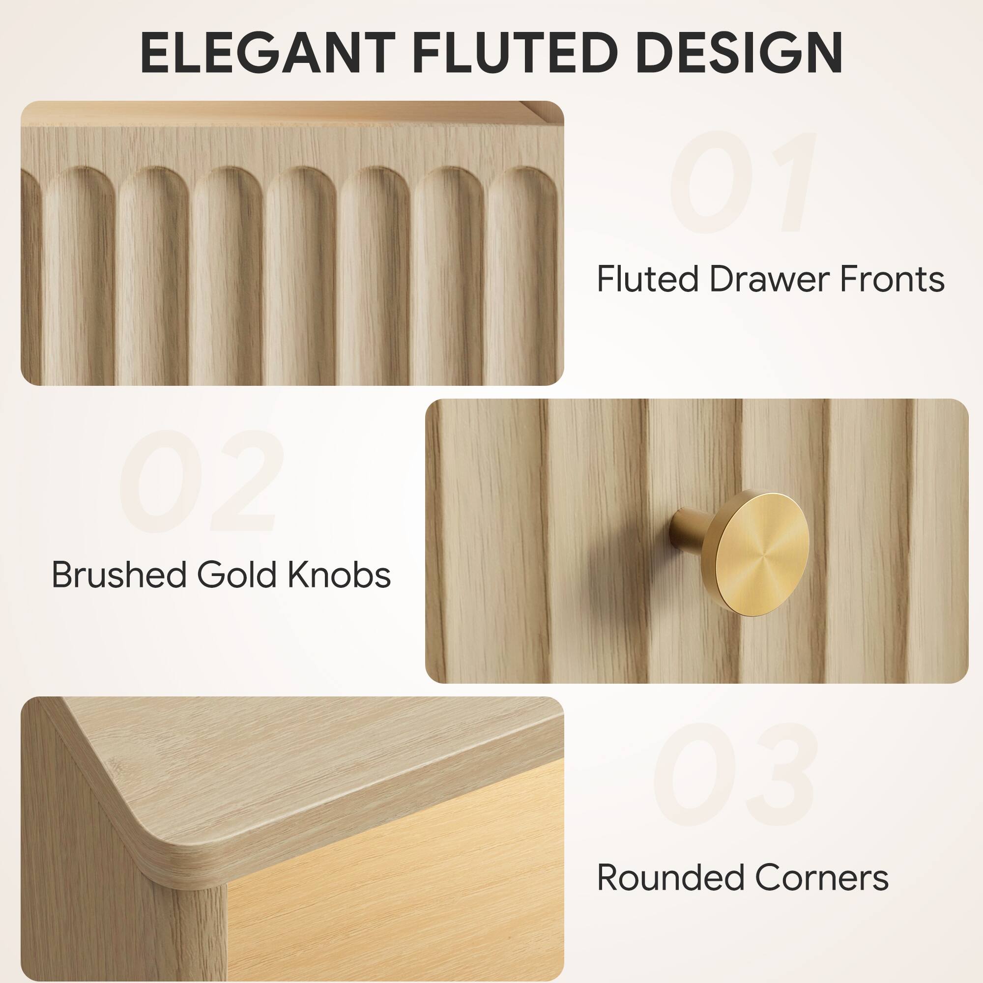 ELEGANT FLUTED DESIGN

01 Fluted Drawer Fronts

02 Brushed Gold Knobs

03 Rounded Corners