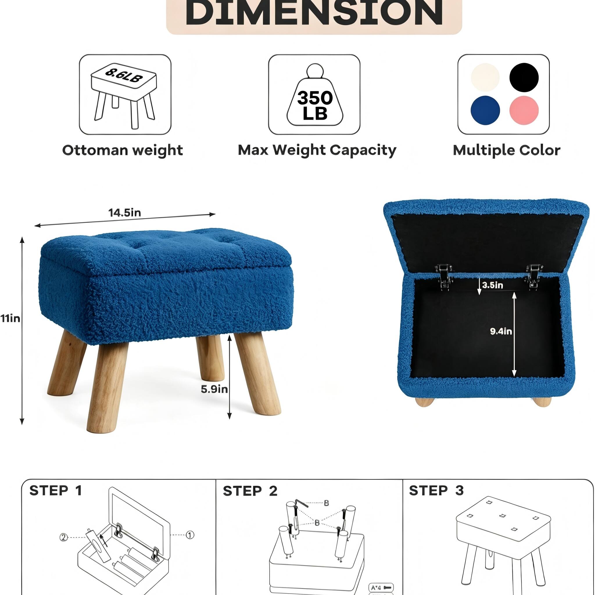 DIMENSION  
8.6LB Ottoman weight  
350 LB Max Weight Capacity  
Multiple Color  
14.5in  
3.5in  
11in  
9.4in  
5.9in  

STEP 1  
STEP 2  
STEP 3