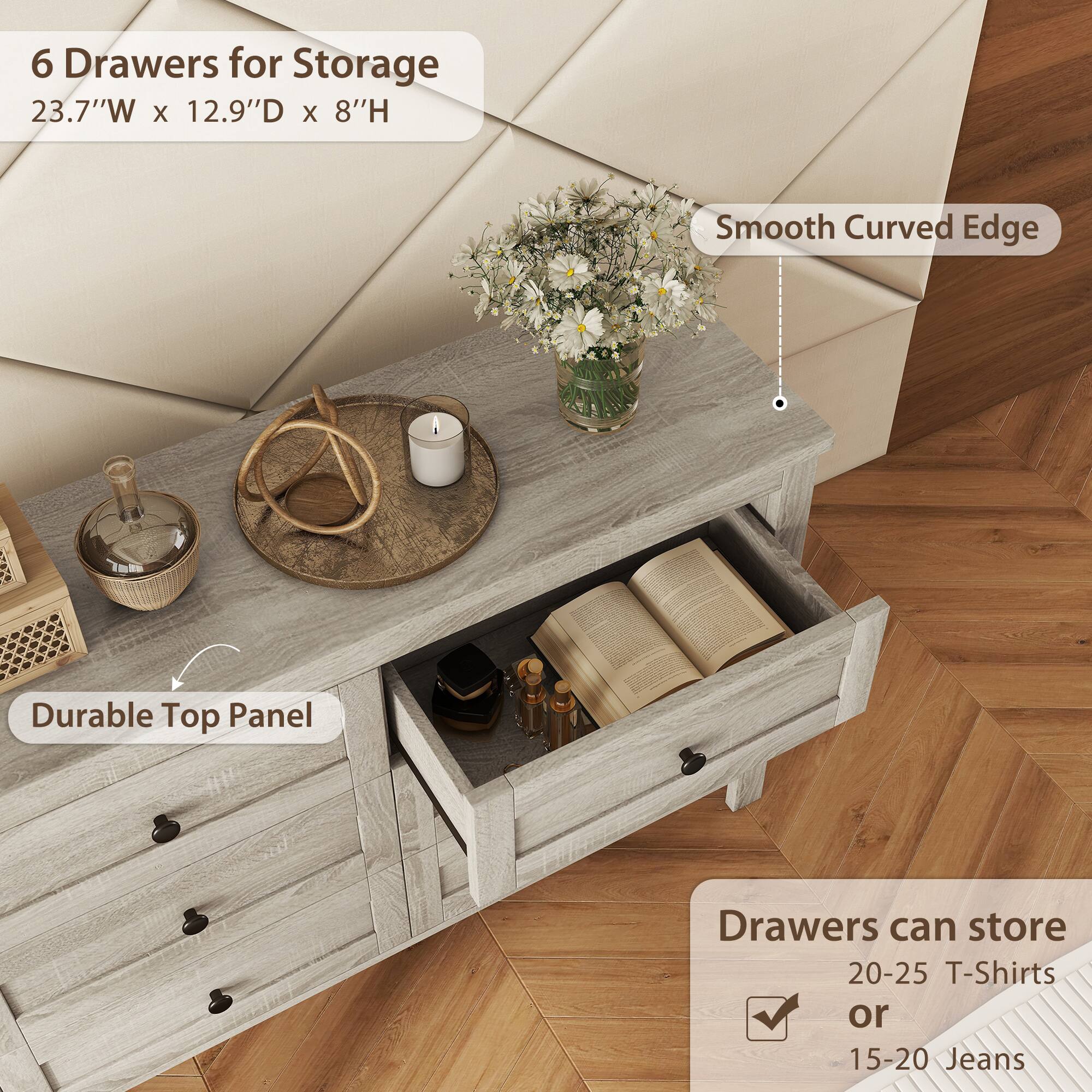 6 Drawers for Storage  
23.7"W x 12.9"D x 8"H  

Smooth Curved Edge  

Durable Top Panel  

Drawers can store  
20-25 T-Shirts  
or  
15-20 Jeans