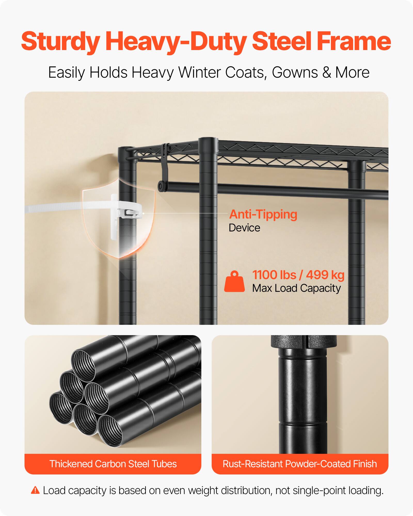 Sturdy Heavy-Duty Steel Frame  
Easily Holds Heavy Winter Coats, Gowns & More  

Anti-Tipping Device  
1100 lbs / 499 kg Max Load Capacity  

Thickened Carbon Steel Tubes  
Rust-Resistant Powder-Coated Finish  

Load capacity is based on even weight distribution, not single-point loading.
