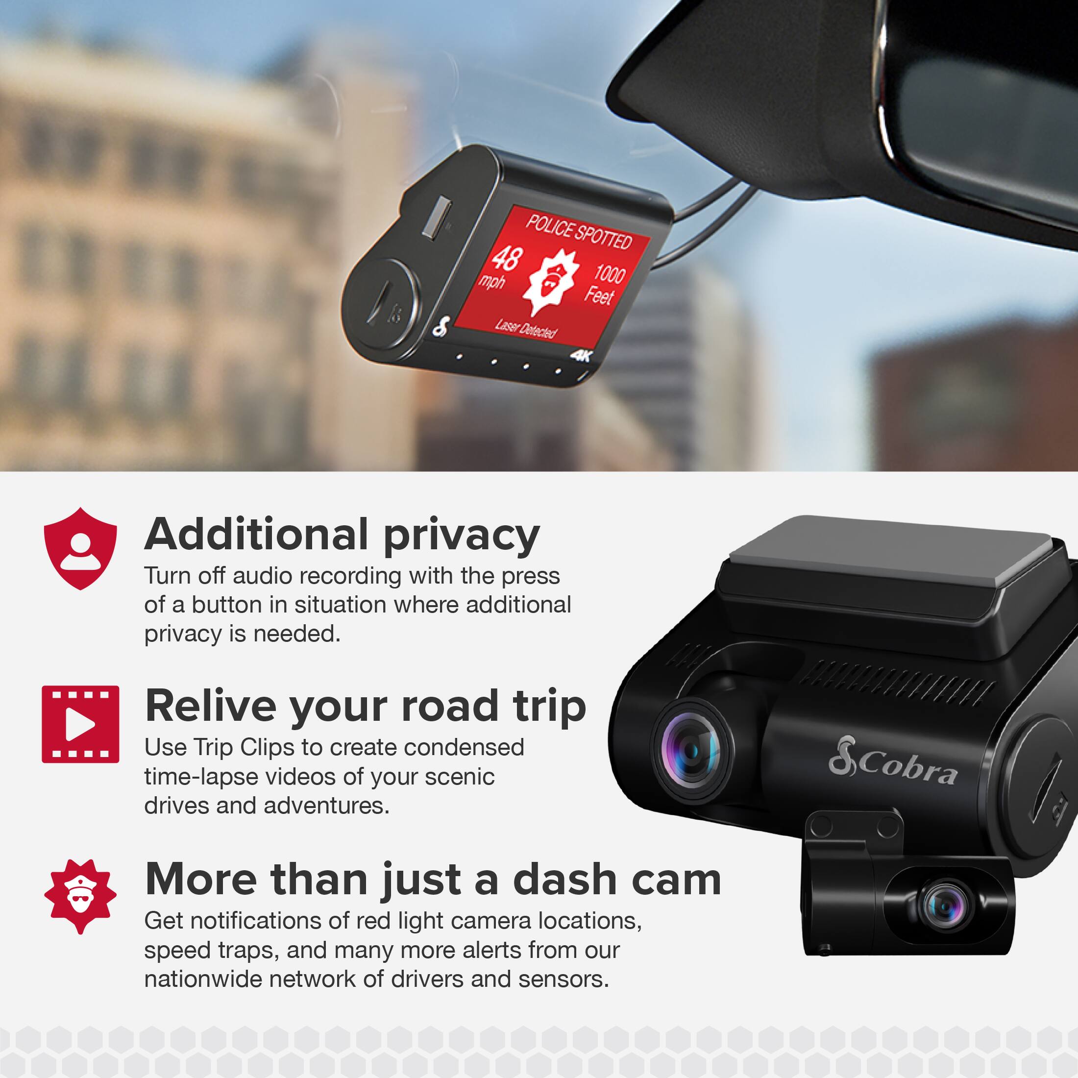POLICE SPOTTED 48 mph 1000 Feet Laser Detected 4K

Additional privacy
Turn off audio recording with the press of a button in situation where additional privacy is needed.

Relive your road trip
Use Trip Clips to create condensed time-lapse videos of your scenic drives and adventures.

More than just a dash cam
Get notifications of red light camera locations, speed traps, and many more alerts from our nationwide network of drivers and sensors.