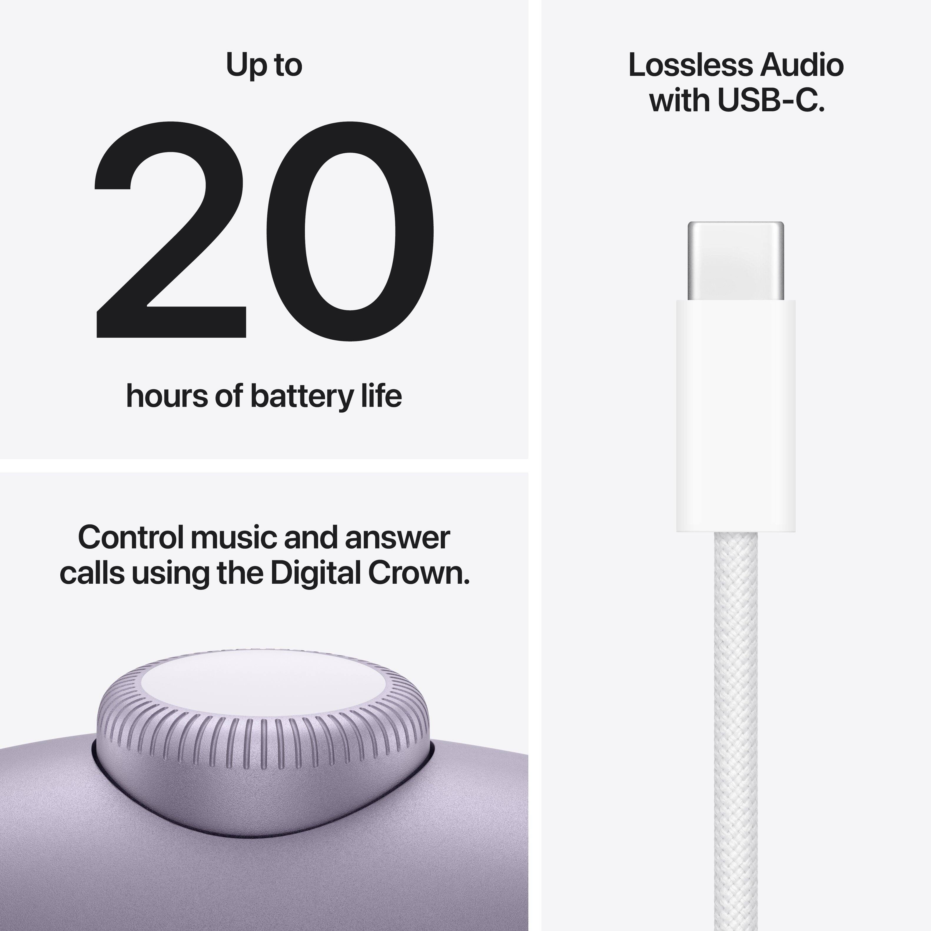 Up to 20 hours of battery life.  
Lossless Audio with USB-C.  
Control music and answer calls using the Digital Crown.