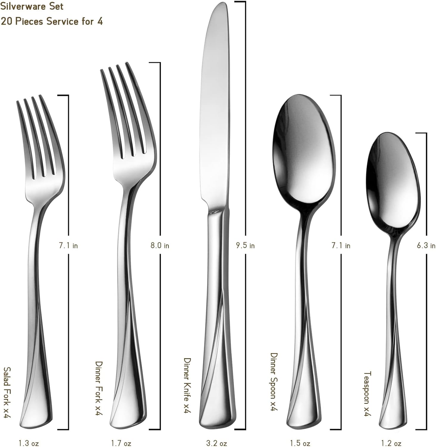 Silverware Set  
20 Pieces Service for 4  

- Salad Fork x4: 7.1 in, 1.3 oz  
- Dinner Fork x4: 8.0 in, 1.7 oz  
- Dinner Knife x4: 9.5 in, 3.2 oz  
- Dinner Spoon x4: 7.1 in, 1.5 oz  
- Teaspoon x4: 6.3 in, 1.2 oz