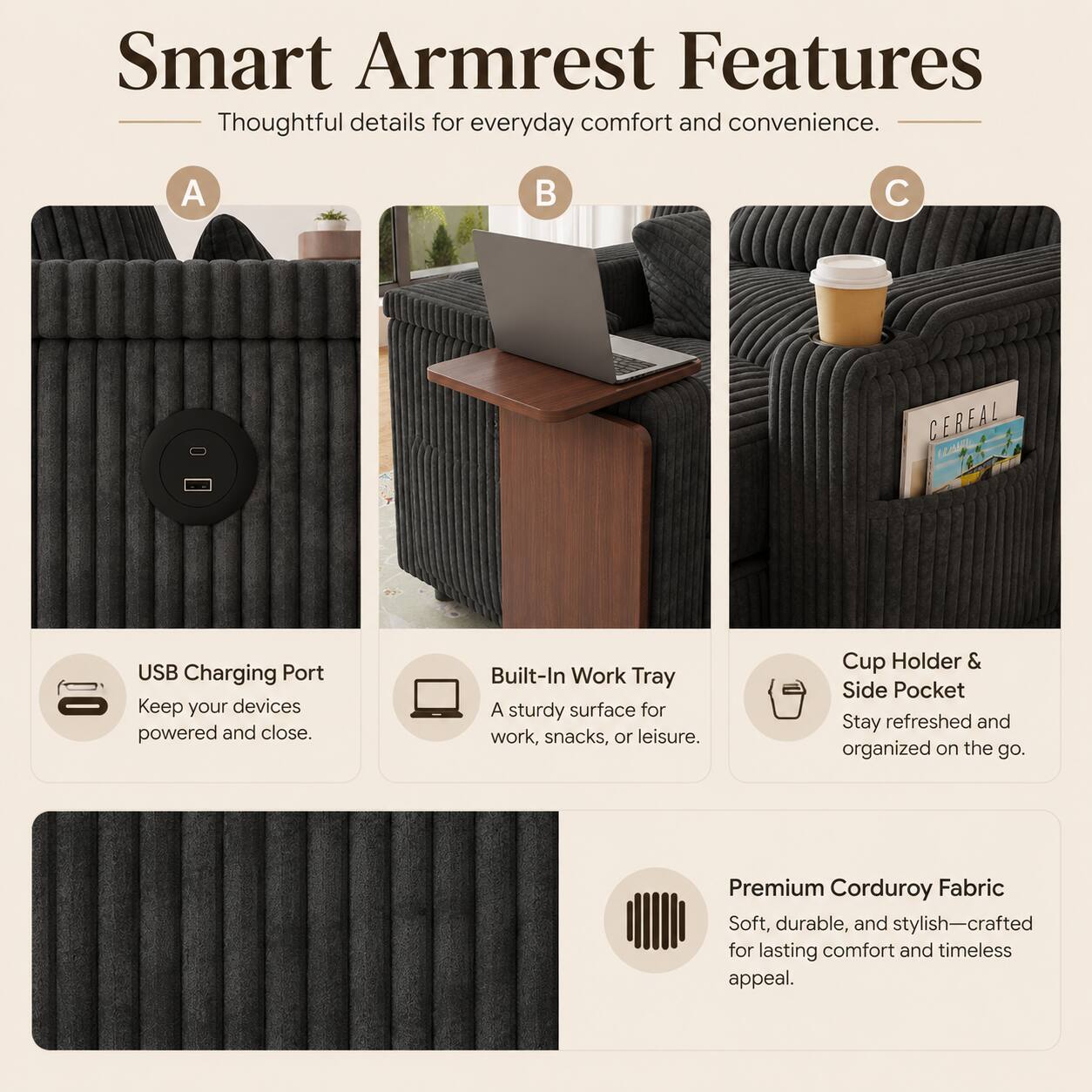 Smart Armrest Features  
Thoughtful details for everyday comfort and convenience.  

A. USB Charging Port  
Keep your devices powered and close.  

B. Built-In Work Tray  
A sturdy surface for work, snacks, or leisure.  

C. Cup Holder & Side Pocket  
Stay refreshed and organized on the go.  

Premium Corduroy Fabric  
Soft, durable, and stylish—crafted for lasting comfort and timeless appeal.