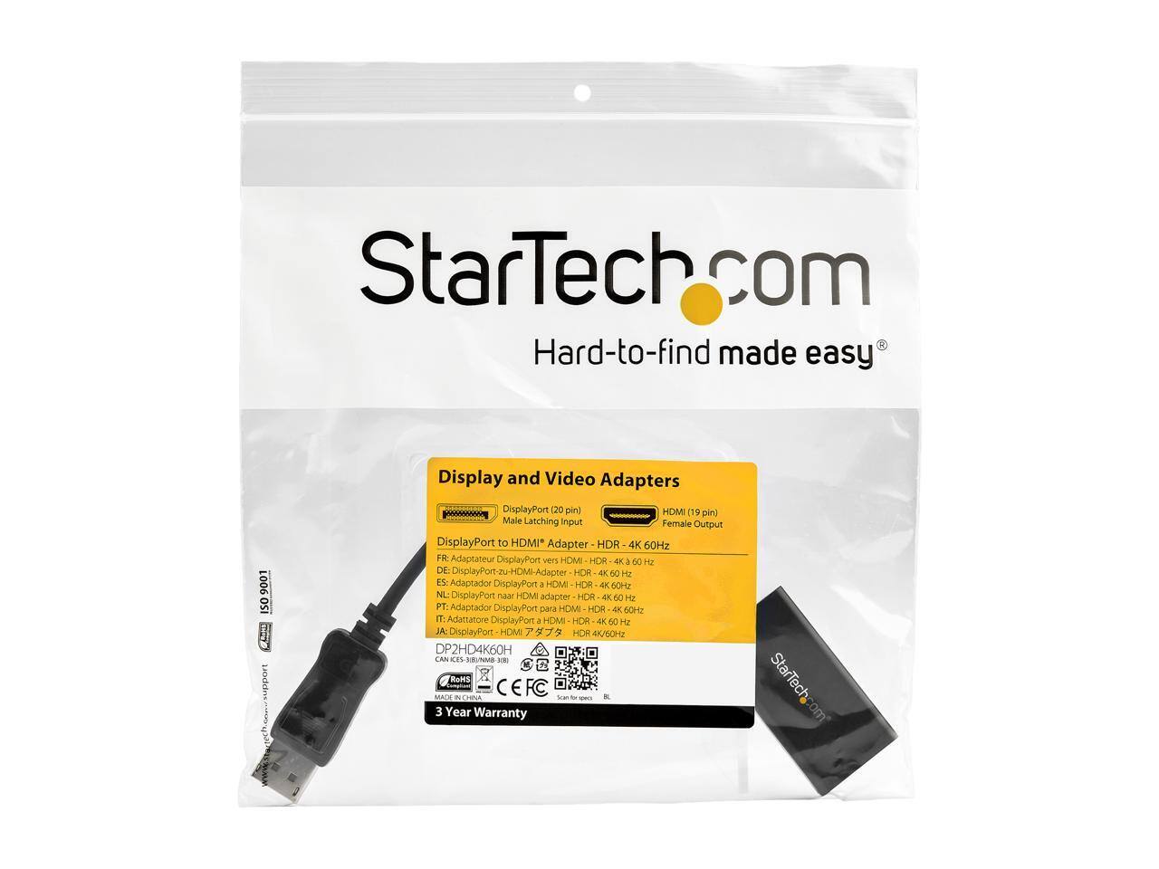 StarTech.com  
Hard-to-find made easy  

150 9001 ISO D  

Display and Video Adapters  
DisplayPort (20 pin) Male Latching Input  
HDMI (19 pin) Female Output  

DisplayPort to HDMI Adapter  
HDR 4K 60Hz  

Adaptateur DisplayPort vers HDMI HOR 4K 60 Hz  
FR: Adaptateur DisplayPort à HDMI HOR 4K 60 Hz  
NL: DisplayPort naar HDMI adapter HOR 4K 60 Hz  
PT: Adaptador DisplayPort para HDMI HOR 4K 60 Hz  
IT: Adattatore DisplayPort a HDMI HOR 4K 50 Hz  
JA: DisplayPort to HDMI Adapter HOR 4K 60Hz  

DP2HD4K60H  

CAN CES-ENME  
RoHS  
CEFC & CARA  

3 Year Warranty  

StarTech.com
