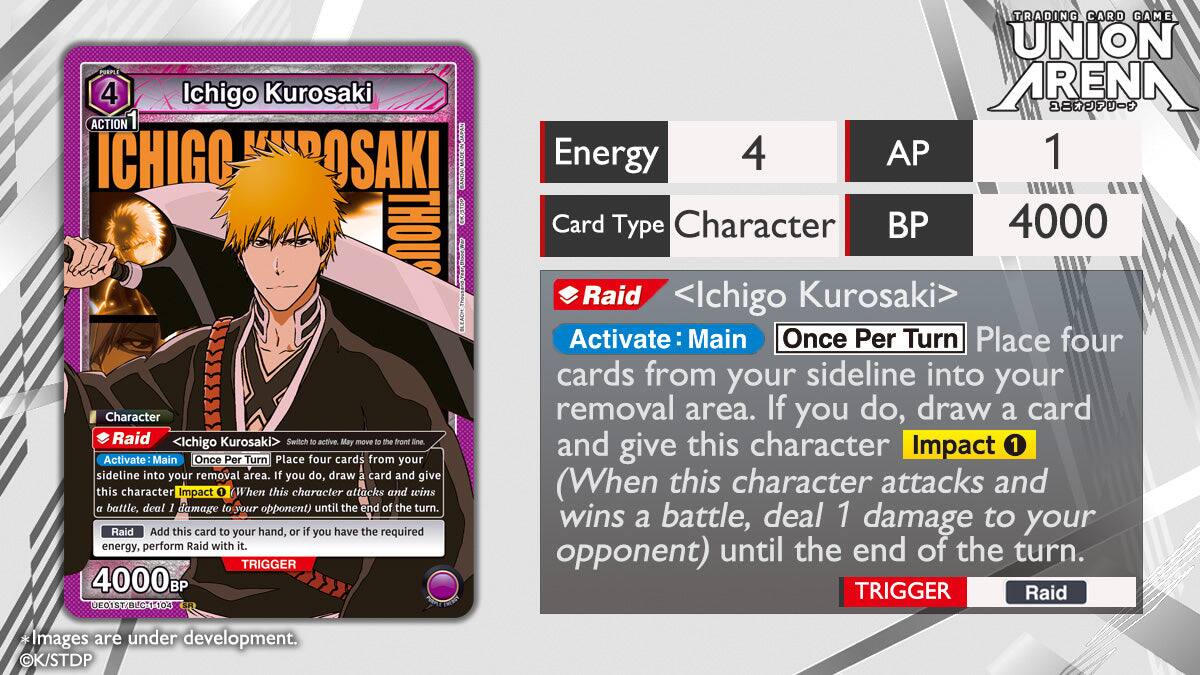 PURPLE 4 Ichigo Kurosaki ACTION1 ICHIGO KUROSAKI THOU Character Raid <Ichigo Kurosaki> Switch to active. May move to the front line Activate Main Once Per Turn Place four cards from your sideline into your removal area. If you do, draw a card and give this character Impact 1 (When this character attacks and wins a battle, deal 1 damage to your opponent) until the end of the turn. Raid Add this card to your hand, or if you have the required energy, perform Raid with it. TRIGGER 4000B E01ST/BLCT1-104 TRADING CARD GAME UNION ARENA Energy 4 AP 1 Card Type Character BP 4000 Raid Ichigo Kurosaki> Activate Main Once Per Turn Place four cards from your sideline into your removal area. If you do, draw a card and give this character Impact 1 (When this character attacks and wins a battle, deal 1 damage to your opponent) until the end of the turn. TRIGGER Raid Images are under development. K/STDP